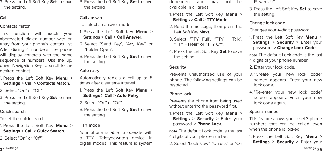 3.  Press the Left Soft Key Set to save the setting.CallContacts matchThis  function  will  match  your  abbreviated  dialed  number  with  an entry  from  your  phone’s  contact  list. After  dialing  4  numbers,  the  phone will  display  contacts  with  the  same  sequence  of  numbers.  Use  the  up/down Navigation  Key to scroll to the desired contact.1.  Press  the  Left  Soft  Key  Menu  &gt;  Settings &gt; Call &gt; Contacts Match. 2. Select “On” or “O”.3.  Press the Left Soft Key Set to save the setting.Quick searchTo set the quick search:1.  Press  the  Left  Soft  Key  Menu  &gt;  Settings &gt; Call &gt; Quick Search. 2. Select “On” or “O”.3.  Press the Left Soft Key Set to save the setting.Call answerTo select an answer mode:1.  Press  the  Left  Soft  Key  Menu  &gt;  Settings &gt; Call &gt; Call Answer. 2.  Select  “Send  Key”,  “Any  Key”  or “Folder Open”.3.  Press the Left Soft Key Set to save the setting.Auto retryAutomatically  redials  a  call  up  to  5 times after a set time interval.1.  Press  the  Left  Soft  Key  Menu  &gt;  Settings &gt; Call &gt; Auto Retry. 2. Select “On” or “O”.3.  Press the Left Soft Key Set to save the setting.TTY modeYour  phone  is  able  to  operate  with a  TTY  (Teletypewriter)  device  in digital  modes.  This  feature  is  system  34 Settingsdependent  and  may  not  be  available in all areas.1.  Press  the  Left  Soft  Key  Menu  &gt;  Settings &gt; Call &gt; TTY Mode. 2.  Read the message, then press the Left Soft Key Next.3.  Select  “TTY  Full”,  “TTY  +  Talk”,  “TTY + Hear” or “TTY O”.4.  Press the Left Soft Key Set to save the setting.SecurityPrevents  unauthorized  use  of  your phone. The following settings can be restricted:Phone lock Prevents the phone from being used without entering the password ﬁrst.1.  Press  the  Left  Soft  Key  Menu  &gt;  Settings &gt;  Security  &gt;  Enter  your password. &gt; Phone Lock. note The default Lock code is the last 4 digits of your phone number.2.  Select “Lock Now”, “Unlock” or “On Power Up”.3.  Press the Left Soft Key Set to save the setting.Change lock codeChanges your 4-digit password.1.  Press  the  Left  Soft  Key  Menu  &gt;  Settings &gt;  Security  &gt;  Enter  your password. &gt; Change Lock Code. note The default Lock code is the last 4 digits of your phone number.2.  Enter your lock code.3.  “Create  your  new  lock  code” screen  appears.  Enter  your  new lock code.4.  “Re-enter  your  new  lock  code” screen  appears.  Enter  your  new lock code again.Special numberThis feature allows you to set 3 phone numbers  that  can  be  called  even when the phone is locked.1.  Press  the  Left  Soft  Key  Menu  &gt;  Settings &gt;  Security  &gt;  Enter  your Settings 35