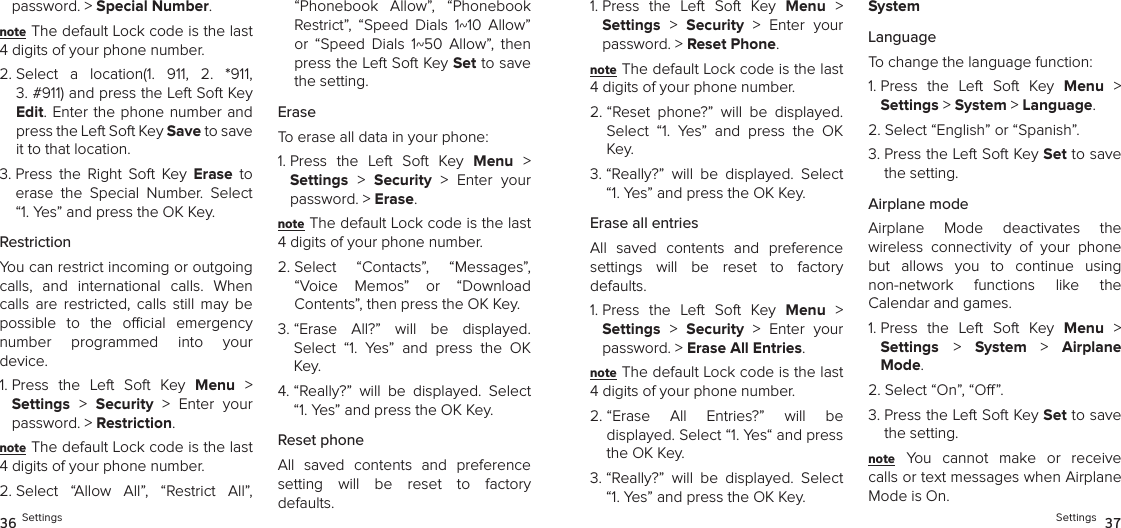 password. &gt; Special Number. note The default Lock code is the last 4 digits of your phone number.2.  Select  a  location(1.  911,  2.  *911,  3. #911) and press the Left Soft Key Edit. Enter the phone  number and press the Left Soft Key Save to save it to that location.3.  Press  the  Right  Soft  Key  Erase  to erase  the  Special  Number.  Select “1. Yes” and press the OK Key.RestrictionYou can restrict incoming or outgoing calls,  and  international  calls.  When calls  are  restricted,  calls  still  may  be possible  to  the  ocial  emergency  number  programmed  into  your  device.1.  Press  the  Left  Soft  Key  Menu  &gt;  Settings &gt;  Security  &gt;  Enter  your password. &gt; Restriction. note The default Lock code is the last 4 digits of your phone number.2.  Select  “Allow  All”,  “Restrict  All”, “Phonebook  Allow”,  “Phonebook Restrict”,  “Speed  Dials  1~10  Allow” or  “Speed  Dials  1~50  Allow”,  then press the Left Soft Key Set to save the setting.EraseTo erase all data in your phone:1.  Press  the  Left  Soft  Key  Menu  &gt;  Settings &gt;  Security  &gt;  Enter  your password. &gt; Erase. note The default Lock code is the last 4 digits of your phone number.2.  Select  “Contacts”,  “Messages”, “Voice  Memos”  or  “Download  Contents”, then press the OK Key.3.  “Erase  All?”  will  be  displayed.  Select  “1.  Yes”  and  press  the  OK Key. 4.  “Really?”  will  be  displayed.  Select “1. Yes” and press the OK Key.Reset phoneAll  saved  contents  and  preference  setting  will  be  reset  to  factory  defaults.36 Settings1.  Press  the  Left  Soft  Key  Menu  &gt;  Settings &gt;  Security  &gt;  Enter  your password. &gt; Reset Phone. note The default Lock code is the last 4 digits of your phone number.2.  “Reset  phone?”  will  be  displayed. Select  “1.  Yes”  and  press  the  OK Key. 3.  “Really?”  will  be  displayed.  Select “1. Yes” and press the OK Key.Erase all entriesAll  saved  contents  and  preference  settings  will  be  reset  to  factory  defaults.1.  Press  the  Left  Soft  Key  Menu  &gt;  Settings &gt;  Security  &gt;  Enter  your password. &gt; Erase All Entries. note The default Lock code is the last 4 digits of your phone number.2.  “Erase  All  Entries?”  will  be  displayed. Select “1. Yes“ and press the OK Key. 3.  “Really?”  will  be  displayed.  Select “1. Yes” and press the OK Key.SystemLanguageTo change the language function:1.  Press  the  Left  Soft  Key  Menu  &gt;  Settings &gt; System &gt; Language. 2. Select “English” or “Spanish”.3.  Press the Left Soft Key Set to save the setting.Airplane modeAirplane  Mode  deactivates  the  wireless  connectivity  of  your  phone but  allows  you  to  continue  using  non-network  functions  like  the  Calendar and games.1.  Press  the  Left  Soft  Key  Menu  &gt;  Settings &gt;  System  &gt;  Airplane Mode. 2. Select “On”, “O”.3.  Press the Left Soft Key Set to save the setting.note You  cannot  make  or  receive calls or text messages when Airplane Mode is On.Settings  37