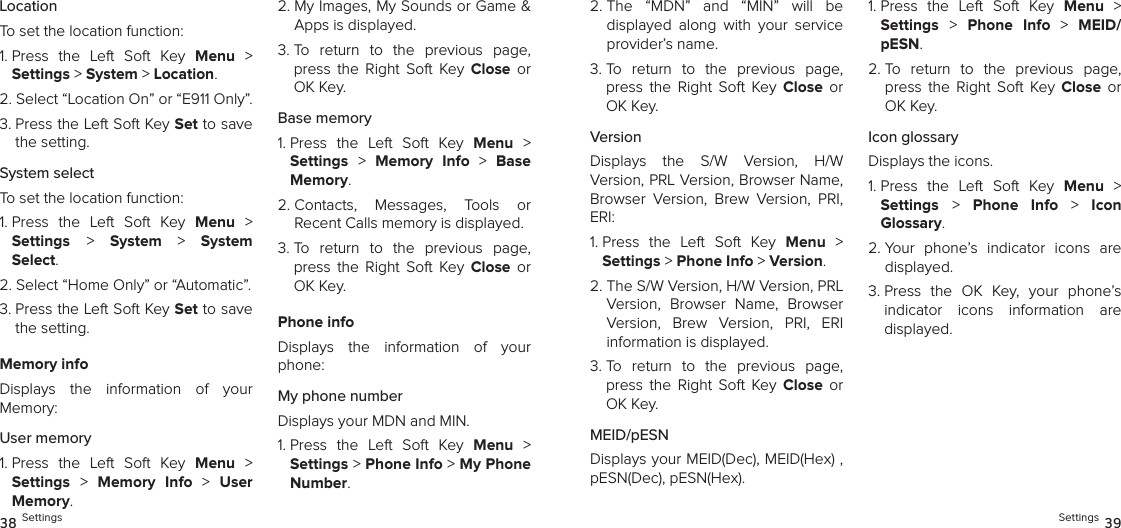 LocationTo set the location function:1.  Press  the  Left  Soft  Key  Menu  &gt;  Settings &gt; System &gt; Location. 2.  Select “Location On” or “E911 Only”.3.  Press the Left Soft Key Set to save the setting.System selectTo set the location function:1.  Press  the  Left  Soft  Key  Menu  &gt;  Settings &gt;  System &gt; System  Select. 2. Select “Home Only” or “Automatic”.3.  Press the Left Soft Key Set to save the setting.Memory infoDisplays  the  information  of  your  Memory:User memory1.  Press  the  Left  Soft  Key  Menu  &gt;  Settings &gt;  Memory  Info &gt; User Memory. 2.  My Images, My Sounds or Game &amp; Apps is displayed.3.  To  return  to  the  previous  page, press  the  Right  Soft  Key  Close  or OK Key.Base memory1.  Press  the  Left  Soft  Key  Menu  &gt;  Settings &gt;  Memory  Info  &gt;  Base Memory. 2.  Contacts,  Messages,  Tools  or  Recent Calls memory is displayed.3.  To  return  to  the  previous  page, press  the  Right  Soft  Key  Close  or OK Key.Phone infoDisplays  the  information  of  your phone:My phone numberDisplays your MDN and MIN.1.  Press  the  Left  Soft  Key  Menu  &gt;  Settings &gt; Phone Info &gt; My Phone Number. 38 Settings2.  The  “MDN”  and  “MIN”  will  be  displayed  along  with  your  service provider’s name.3.  To  return  to  the  previous  page, press  the  Right  Soft  Key  Close  or OK Key.VersionDisplays  the  S/W  Version,  H/W  Version, PRL Version, Browser Name, Browser  Version,  Brew  Version,  PRI, ERI:1.  Press  the  Left  Soft  Key  Menu  &gt;  Settings &gt; Phone Info &gt; Version. 2.  The S/W Version, H/W Version, PRL Version,  Browser  Name,  Browser Version,  Brew  Version,  PRI,  ERI  information is displayed.3.  To  return  to  the  previous  page, press  the  Right  Soft  Key  Close  or OK Key.MEID/pESNDisplays your MEID(Dec), MEID(Hex) , pESN(Dec), pESN(Hex).1.  Press  the  Left  Soft  Key  Menu  &gt;  Settings &gt;  Phone  Info  &gt;  MEID/pESN. 2.  To  return  to  the  previous  page, press  the  Right  Soft  Key  Close  or OK Key.Icon glossaryDisplays the icons.1.  Press  the  Left  Soft  Key  Menu  &gt;  Settings &gt;  Phone  Info &gt; Icon  Glossary. 2.  Your  phone’s  indicator  icons  are displayed.3.  Press  the  OK  Key,  your  phone’s indicator  icons  information  are  displayed.Settings 39