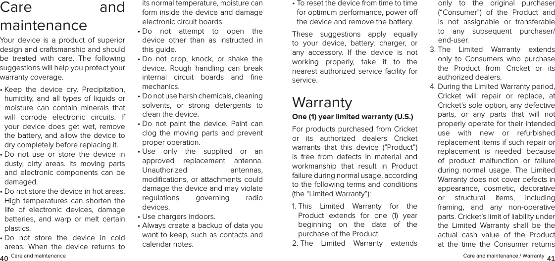 Care  and  maintenanceYour  device  is  a  product  of  superior design and craftsmanship and should be  treated  with  care.  The  following suggestions will help you protect your warranty coverage.•  Keep  the  device  dry.  Precipitation, humidity,  and  all  types  of  liquids  or moisture  can  contain  minerals  that will  corrode  electronic  circuits.  If your  device  does  get  wet,  remove the battery, and allow the device to dry completely before replacing it.•  Do  not  use  or  store  the  device  in dusty,  dirty  areas.  Its  moving  parts and  electronic  components  can  be damaged.•  Do not store the device in hot areas. High  temperatures  can  shorten  the life  of  electronic  devices,  damage batteries,  and  warp  or  melt  certain plastics.•  Do  not  store  the  device  in  cold  areas.  When  the  device  returns  to its normal temperature, moisture can form inside the device and damage electronic circuit boards.•  Do  not  attempt  to  open  the  device  other  than  as  instructed  in this guide.•  Do  not  drop,  knock,  or  shake  the device.  Rough  handling  can  break internal  circuit  boards  and  ﬁne  mechanics.•  Do not use harsh chemicals, cleaning  solvents,  or  strong  detergents  to clean the device.•  Do  not  paint  the  device.  Paint  can clog  the  moving  parts  and  prevent proper operation.•  Use  only  the  supplied  or  an  approved  replacement  antenna.  Unauthorized  antennas,  modiﬁcations,  or  attachments  could damage the device and may violate  regulations  governing  radio  devices.•  Use chargers indoors.•  Always create a backup of data you want to keep, such as contacts and calendar notes.40 Care and maintenance•  To reset the device from time to time for optimum performance, power o the device and remove the battery.These  suggestions  apply  equally to  your  device,  battery,  charger,  or any  accessory.  If  the  device  is  not  working  properly,  take  it  to  the  nearest authorized service facility for service.WarrantyOne (1) year limited warranty (U.S.)For products purchased from  Cricket  or  its  authorized  dealers  Cricket  warrants  that  this  device  (“Product”) is  free  from  defects  in  material  and workmanship  that  result  in  Product failure during normal usage, according  to the following terms and conditions (the “Limited Warranty”):1.  This  Limited  Warranty  for  the  Product  extends  for  one  (1)  year  beginning  on  the  date  of  the  purchase of the Product. 2.  The  Limited  Warranty  extends only  to  the  original  purchaser  (“Consumer”)  of  the  Product  and is  not  assignable  or  transferable to  any  subsequent  purchaser/ end-user. 3.  The  Limited  Warranty  extends only  to  Consumers  who  purchase the  Product  from  Cricket  or  its  authorized dealers.4.  During the Limited Warranty period, Cricket  will  repair  or  replace,  at Cricket’s sole option, any defective  parts,  or  any  parts  that  will  not  properly operate for their intended  use  with  new  or  refurbished  replacement items if such repair or replacement  is  needed  because of  product  malfunction  or  failure during  normal  usage.  The  Limited Warranty does not cover defects in appearance,  cosmetic,  decorative  or  structural  items,  including  framing,  and  any  non-operative parts. Cricket’s limit of liability under the  Limited  Warranty  shall  be  the actual  cash  value  of  the  Product at  the  time  the  Consumer  returns Care and maintenance / Warranty 41