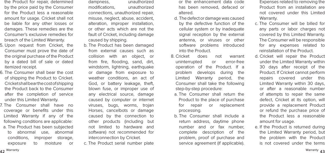 the  Product  for  repair,  determined by the price paid by the Consumer for  the  Product  less  a  reasonable amount for usage. Cricket shall not be  liable  for  any  other  losses  or damages. These remedies are  the Consumer’s exclusive remedies for breach of the Limited Warranty.5.  Upon  request  from  Cricket,  the Consumer  must  prove  the  date  of the original purchase of the Product  by  a  dated  bill  of  sale  or  dated  itemized receipt.6.  The  Consumer  shall  bear  the  cost of shipping the Product to  Cricket. Cricket shall bear the cost of shipping  the Product back to the Consumer after  the  completion  of  service  under this Limited Warranty.7.  The  Consumer  shall  have  no  coverage  or  beneﬁts  under  this  Limited  Warranty  if  any  of  the  following conditions are applicable:a.  The Product has been subjected  to  abnormal  use,  abnormal  conditions,  improper  storage,  exposure  to  moisture  or  dampness,  unauthorized  modiﬁcations,  unauthorized  connections, unauthorized repair, misuse, neglect, abuse, accident, alteration,  improper  installation, or  other  acts  which  are  not  the fault of Cricket, including damage caused by shipping. b.  The Product  has  been  damaged from  external  causes  such  as  collision  with  an  object,  or from  ﬁre,  ﬂooding,  sand,  dirt,  windstorm,  lightning,  earthquake or  damage  from  exposure  to weather  conditions,  an  act  of God,  or  battery  leakage,  theft, blown  fuse,  or  improper  use  of any  electrical  source,  damage caused  by  computer  or  internet  viruses,  bugs,  worms,  trojan  Horses,  cancelbots  or  damage  caused  by  the  connection  to other  products  (including  but not  limited  to  hardware  and software)  not  recommended  for  interconnection by Cricket.c.  The  Product  serial  number  plate 42 Warrantyor  the  enhancement  data  code has  been  removed,  defaced  or altered.d.  The defect or damage was caused by  the  defective  function  of  the cellular system or by inadequate signal  reception  by  the  external  antenna,  or  viruses  or  other  software  problems  introduced into the Product.8.  Cricket  does  not  warrant  uninterrupted  or  error-free  operation  of  the  Product.  If  a  problem  develops  during  the  Limited  Warranty  period,  the  Consumer  shall  take  the  following step-by-step procedure: a.  The  Consumer  shall  return  the Product to the place of purchase  for  repair  or  replacement  processing.b.  The  Consumer  shall  include  a return  address,  daytime  phone number  and  or  fax  number,  complete  description  of  the  problem,  proof  of  purchase  and service agreement (if applicable). Expenses related to removing the Product  from  an  installation  are not  covered  under  this  Limited Warranty.c.  The  Consumer  will  be  billed  for any  parts  or  labor  charges  not covered by this Limited Warranty. The Consumer will be responsible  for  any  expenses  related  to  reinstallation of the Product.d.  Cricket  will  repair  the  Product  under the Limited Warranty within  30  days  after  receipt  of  the  Product. If Cricket cannot perform  repairs  covered  under  this  Limited  Warranty  within  30  days, or  after  a  reasonable  number of  attempts  to  repair  the  same defect,  Cricket  at  its  option,  will provide  a  replacement  Product or  refund  the  purchase  price  of the  Product  less  a  reasonable amount for usage. e.  If  the  Product  is  returned  during the  Limited  Warranty  period,  but the  problem  with  the  Product is  not  covered  under  the  terms Warranty 43