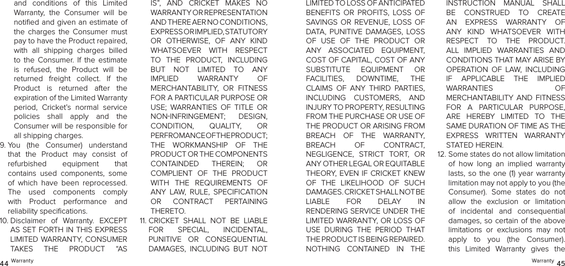 and  conditions  of  this  Limited  Warranty,  the  Consumer  will  be notiﬁed and given an estimate of the  charges  the  Consumer  must pay to have the Product repaired, with  all  shipping  charges  billed to  the  Consumer.  If  the  estimate is  refused,  the  Product  will  be  returned  freight  collect.  If  the Product  is  returned  after  the  expiration of the Limited Warranty period,  Cricket’s  normal  service  policies  shall  apply  and  the  Consumer will be responsible for all shipping charges.9.  You  (the  Consumer)  understand that  the  Product  may  consist  of  refurbished  equipment  that  contains  used  components,  some of  which  have  been  reprocessed. The  used  components  comply with  Product  performance  and  reliability speciﬁcations. 10.  Disclaimer  of  Warranty.  EXCEPT AS SET FORTH IN THIS EXPRESS LIMITED WARRANTY, CONSUMER  TAKES  THE  PRODUCT  “AS IS”,  AND  CRICKET  MAKES  NO  WARRANTY OR REPRESENTATION  AND THERE AER NO CONDITIONS,  EXPRESS OR IMPLIED, STATUTORY  OR  OTHERWISE,  OF  ANY  KIND WHATSOEVER  WITH  RESPECT TO  THE  PRODUCT,  INCLUDING  BUT  NOT  LIMITED  TO  ANY IMPLIED  WARRANTY  OF  MERCHANTABILITY,  OR  FITNESS FOR A PARTICULAR PURPOSE OR USE;  WARRANTIES  OF  TITLE  OR NONINFRINGEMENT;  DESIGN,  CONDITION,  QUALITY,  OR  PERFROMANCE OF THE PRODUCT;  THE  WORKMANSHIP  OF  THE PRODUCT OR THE COMPONENTS  CONTAINDED  THEREIN;  OR  COMPLIENT  OF  THE  PRODUCT WITH  THE  REQUIREMENTS  OF ANY  LAW,  RULE,  SPECIFICATION OR  CONTRACT  PERTAINING THERETO.11.  CRICKET  SHALL  NOT  BE  LIABLE  FOR  SPECIAL,  INCIDENTAL,  PUNITIVE  OR  CONSEQUENTIAL DAMAGES,  INCLUDING  BUT  NOT 44 WarrantyLIMITED TO LOSS OF ANTICIPATED  BENEFITS  OR  PROFITS,  LOSS  OF SAVINGS  OR  REVENUE,  LOSS OF DATA,  PUNITIVE  DAMAGES,  LOSS OF  USE  OF  THE  PRODUCT  OR ANY  ASSOCIATED  EQUIPMENT, COST OF CAPITAL, COST OF ANY SUBSTITUTE  EQUIPMENT  OR  FACILITIES,  DOWNTIME,  THE CLAIMS  OF  ANY  THIRD  PARTIES, INCLUDING  CUSTOMERS,  AND  INJURY TO PROPERTY, RESULTING  FROM THE PURCHASE OR USE OF THE PRODUCT OR ARISING FROM BREACH  OF  THE  WARRANTY,  BREACH  OF  CONTRACT,  NEGLIGENCE,  STRICT  TORT,  OR ANY OTHER LEGAL OR EQUITABLE  THEORY, EVEN IF CRICKET KNEW OF  THE  LIKELIHOOD  OF  SUCH DAMAGES. CRICKET SHALL NOT BE  LIABLE  FOR  DELAY  IN  RENDERING SERVICE UNDER THE LIMITED WARRANTY, OR LOSS OF USE  DURING  THE  PERIOD  THAT THE PRODUCT IS BEING REPAIRED. NOTHING  CONTAINED  IN  THE INSTRUCTION  MANUAL  SHALL BE  CONSTRUED  TO  CREATE  AN  EXPRESS  WARRANTY  OF ANY  KIND  WHATSOEVER  WITH RESPECT  TO  THE  PRODUCT. ALL  IMPLIED  WARRANTIES  AND  CONDITIONS THAT MAY ARISE BY OPERATION  OF  LAW,  INCLUDING  IF  APPLICABLE  THE  IMPLIED  WARRANTIES  OF  MERCHANTABILITY  AND  FITNESS FOR  A  PARTICULAR  PURPOSE, ARE  HEREBY  LIMITED  TO  THE SAME DURATION OF TIME AS THE EXPRESS  WRITTEN  WARRANTY STATED HEREIN.12.  Some states do not allow limitation of  how  long  an  implied  warranty lasts, so  the  one  (1)  year  warranty limitation may not apply to you (the Consumer).  Some  states  do  not  allow  the  exclusion  or  limitation of  incidental  and  consequential  damages, so certain of the above limitations  or  exclusions  may  not apply  to  you  (the  Consumer). this  Limited  Warranty  gives  the  Warranty 45