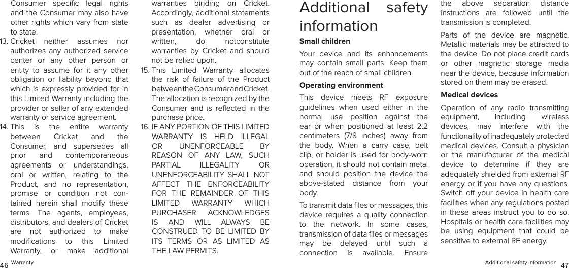 Additional safety information  4746 WarrantyAdditional  safety informationSmall childrenYour  device  and  its  enhancements may  contain  small  parts.  Keep  them out of the reach of small children.Operating environmentThis  device  meets  RF  exposure  guidelines  when  used  either  in  the  normal  use  position  against  the ear  or  when  positioned  at  least  2.2  centimeters  (7/8  inches)  away  from the  body.  When  a  carry  case,  belt clip, or holder is used for  body-worn  operation, it should not contain metal and  should  position  the  device  the above-stated  distance  from  your body.To transmit data ﬁles or messages, this device  requires  a  quality  connection  to  the  network.  In  some  cases,  transmission of data ﬁles or messages may  be  delayed  until  such  a  connection  is  available.  Ensure the  above  separation  distance  instructions  are  followed  until  the transmission is completed.Parts  of  the  device  are  magnetic.  Metallic materials may be attracted to the device. Do not place credit cards or  other  magnetic  storage  media near the device, because information stored on them may be erased.Medical devicesOperation  of  any  radio  transmitting  equipment,  including  wireless  devices,  may  interfere  with  the  functionality of inadequately protected  medical devices. Consult a physician or  the  manufacturer  of  the  medical  device  to  determine  if  they  are  adequately shielded from external RF energy or if you  have any questions. Switch o your device in  health  care facilities when any regulations posted in  these  areas  instruct  you  to  do  so. Hospitals or health care facilities may be  using  equipment  that  could  be sensitive to external RF energy.Consumer  speciﬁc  legal  rights and the Consumer may also have other rights which vary from state to state. 13.  Cricket  neither  assumes  nor  authorizes  any  authorized  service center  or  any  other  person  or entity  to  assume  for  it  any  other obligation  or  liability  beyond  that which is expressly provided for in this Limited Warranty including the provider or seller of any extended warranty or service agreement. 14.  This  is  the  entire  warranty  between  Cricket  and  the  Consumer,  and  supersedes  all prior  and  contemporaneous  agreements  or  understandings,  oral  or  written,  relating  to  the  Product,  and  no  representation, promise  or  condition  not  con-tained  herein  shall  modify  these terms.  The  agents,  employees,  distributors, and dealers of Cricket  are  not  authorized  to  make  modiﬁcations  to  this  Limited  Warranty,  or  make  additional warranties  binding  on  Cricket.  Accordingly, additional statements such  as  dealer  advertising  or  presentation,  whether  oral  or  written,  do  notconstitute  warranties  by  Cricket  and  should not be relied upon.15.  This  Limited  Warranty  allocates the  risk  of  failure  of  the  Product  between the Consumer and Cricket.  The allocation is recognized by the Consumer  and  is  reﬂected  in  the purchase price. 16.  IF ANY PORTION OF THIS LIMITED  WARRANTY  IS  HELD  ILLEGAL  OR  UNENFORCEABLE  BY REASON  OF  ANY  LAW,  SUCH PARTIAL  ILLEGALITY  OR  UNENFORCEABILITY  SHALL  NOT AFFECT  THE  ENFORCEABILITY FOR  THE  REMAINDER  OF  THIS LIMITED  WARRANTY  WHICH  PURCHASER  ACKNOWLEDGES  IS  AND  WILL  ALWAYS  BE  CONSTRUED  TO  BE  LIMITED  BY ITS  TERMS  OR  AS  LIMITED  AS THE LAW PERMITS.
