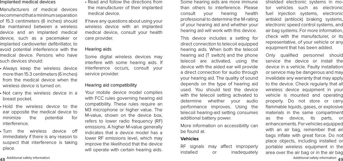Additional safety information 4948 Additional safety informationImplanted medical devicesManufacturers  of  medical  devices  recommend that a minimum separation  of  15.3  centimeters  (6  inches)  should be  maintained  between  a  wireless device  and  an  implanted  medical device,  such  as  a  pacemaker  or  implanted cardioverter deﬁbrillator, to avoid  potential  interference  with  the medical  device.  Persons  who  have such devices should:•  Always  keep  the  wireless  device more than 15.3 centimeters (6 inches) from  the  medical  device  when  the wireless device is turned on.•  Not  carry  the  wireless  device  in  a breast pocket.•  Hold  the  wireless  device  to  the ear  opposite  the  medical  device  to  minimize  the  potential  for  interference.•  Turn  the  wireless  device  o   immediately if there is any reason to suspect  that  interference  is  taking place.•  Read and follow the directions from the  manufacturer  of  their  implanted medical device.If have any questions about using your wireless  device  with  an  implanted medical  device,  consult  your  health care provider.Hearing aidsSome  digital  wireless  devices  may interfere  with  some  hearing  aids.  If interference  occurs,  consult  your  service provider.Hearing aid compatibilityYour  mobile  device  model  complies with FCC rules governing hearing aid compatibility.  These  rules  require  an M3 microphone or  higher  value. The M-value,  shown  on  the  device  box, refers  to  lower  radio  frequency  (RF) emissions. A higher M-value generally indicates  that  a  device  model  has  a lower RF emissions level, which may improve the likelihood that the device will operate with certain hearing aids. Some hearing aids are more immune  than  others  to  interference.  Please consult  your  hearing  health  professional to determine the M-rating of your hearing aid and whether your hearing aid will work with this device.This  device  includes  a  setting  for  direct connection to telecoil equipped hearing  aids.  When  both  the  telecoil hearing aid (T  switch) and the phone telecoil  are  activated,  using  the  device with the aided ear will provide a direct connection for audio through your hearing aid. The quality of sound depends  on  the  type  of  hearing  aid used.  You  should  test  the  device with  the  telecoil  setting  activated  to  determine  whether  your  audio  performance  improves.  Using  the telecoil hearing-aid setting consumes additional battery power.More information on accessibility can be found at.VehiclesRF  signals  may  aect  improperly  installed  or  inadequately  shielded  electronic  systems  in  mo-tor  vehicles  such  as  electronic  fuel  injection  systems,  electronic  antiskid  (antilock)  braking  systems, electronic speed control systems, and air bag systems. For more information, check  with  the  manufacturer,  or  its representative, of your vehicle or any equipment that has been added.Only  qualiﬁed  personnel  should  service  the  device  or  install  the  device in a vehicle. Faulty installation or service may be dangerous and may invalidate any warranty that may apply to the device. Check regularly that all wireless  device  equipment  in  your  vehicle  is  mounted  and  operating  properly.  Do  not  store  or  carry  ﬂammable liquids, gases, or explosive materials  in  the  same  compartment  as  the  device,  its  parts,  or  enhancements. For vehicles equipped with  an  air  bag,  remember  that  air bags  inﬂate  with  great  force.  Do  not place  objects,  including  installed  or portable  wireless  equipment  in  the area over the air bag or in the air bag 