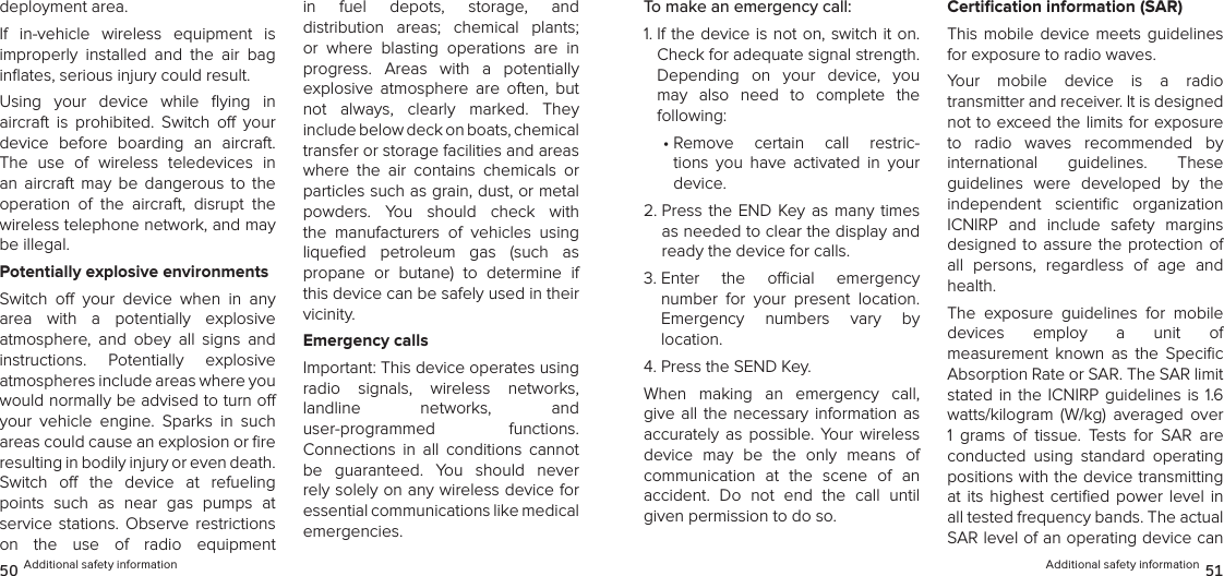 Additional safety information 5150 Additional safety informationTo make an emergency call:1.  If the device is not on, switch it on. Check for adequate signal strength. Depending  on  your  device,  you may  also  need  to  complete  the  following:•  Remove  certain  call  restric-tions  you  have  activated  in  your  device.2.  Press the END Key  as  many  times as needed to clear the display and ready the device for calls.3.  Enter  the  ocial  emergency  number  for  your  present  location.  Emergency  numbers  vary  by  location.4. Press the SEND Key.When  making  an  emergency  call, give all the necessary information as accurately  as  possible.  Your  wireless device  may  be  the  only  means  of  communication  at  the  scene  of  an  accident.  Do  not  end  the  call  until given permission to do so.Certiﬁcation information (SAR)This mobile  device  meets  guidelines for exposure to radio waves.Your  mobile  device  is  a  radio  transmitter and receiver. It is designed not to exceed the limits for exposure to  radio  waves  recommended  by  international  guidelines.  These  guidelines  were  developed  by  the independent  scientiﬁc  organization ICNIRP  and  include  safety  margins designed to assure the protection of all  persons,  regardless  of  age  and health.The  exposure  guidelines  for  mobile  devices  employ  a  unit  of  measurement  known  as  the  Speciﬁc Absorption Rate or SAR. The SAR limit stated in the ICNIRP guidelines is 1.6 watts/kilogram  (W/kg)  averaged  over 1  grams  of  tissue.  Tests  for  SAR  are conducted  using  standard  operating positions with the device transmitting at  its  highest  certiﬁed  power  level  in all tested frequency bands. The actual SAR level of an operating device can deployment area.If  in-vehicle  wireless  equipment  is  improperly  installed  and  the  air  bag inﬂates, serious injury could result.Using  your  device  while  ﬂying  in  aircraft  is  prohibited.  Switch  o  your device  before  boarding  an  aircraft. The  use  of  wireless  teledevices  in an  aircraft  may  be  dangerous  to  the operation  of  the  aircraft,  disrupt  the wireless telephone network, and may be illegal.Potentially explosive environmentsSwitch  o  your  device  when  in  any area  with  a  potentially  explosive  atmosphere,  and  obey  all  signs  and instructions.  Potentially  explosive  atmospheres include areas where you would normally be advised to turn o your  vehicle  engine.  Sparks  in  such areas could cause an explosion or ﬁre resulting in bodily injury or even death. Switch  o  the  device  at  refueling  points  such  as  near  gas  pumps  at  service  stations.  Observe  restrictions  on  the  use  of  radio  equipment in  fuel  depots,  storage,  and  distribution  areas;  chemical  plants; or  where  blasting  operations  are  in progress.  Areas  with  a  potentially explosive  atmosphere  are  often,  but not  always,  clearly  marked.  They  include below deck on boats, chemical  transfer or storage facilities and areas where  the  air  contains  chemicals  or particles such as grain, dust, or metal  powders.  You  should  check  with the  manufacturers  of  vehicles  using  liqueﬁed  petroleum  gas  (such  as  propane  or  butane)  to  determine  if this device can be safely used in their vicinity.Emergency callsImportant: This device operates using  radio  signals,  wireless  networks,  landline  networks,  and  user-programmed  functions.  Connections  in  all  conditions  cannot be  guaranteed.  You  should  never rely solely on any wireless device for  essential communications like medical  emergencies.