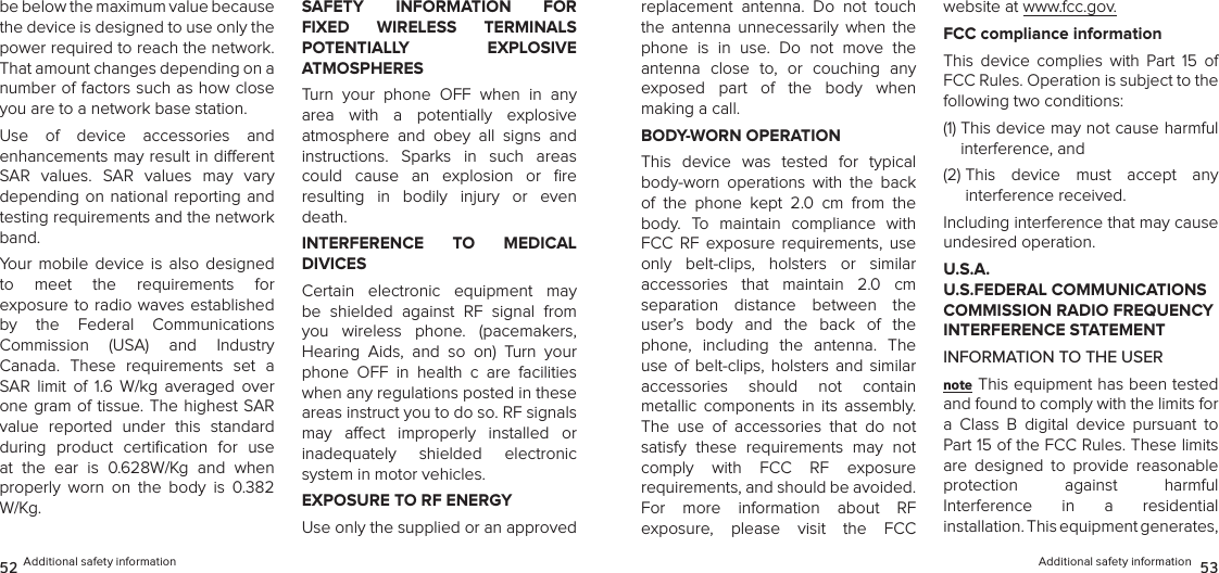 Additional safety information  5352 Additional safety informationbe below the maximum value because the device is designed to use only the power required to reach the network. That amount changes depending on a number of factors such as how close you are to a network base station. Use  of  device  accessories  and  enhancements may result in dierent  SAR  values.  SAR  values  may  vary depending on national reporting  and testing requirements and the network band.Your  mobile  device  is  also  designed  to  meet  the  requirements  for  exposure to radio waves established by  the  Federal  Communications  Commission  (USA)  and  Industry  Canada.  These  requirements  set  a SAR  limit  of  1.6  W/kg  averaged  over one gram of  tissue. The highest SAR value  reported  under  this  standard during  product  certiﬁcation  for  use at  the  ear  is  0.628W/Kg  and  when  properly  worn  on  the  body  is  0.382 W/Kg.SAFETY  INFORMATION  FOR FIXED  WIRELESS  TERMINALS  POTENTIALLY  EXPLOSIVE  ATMOSPHERESTurn  your  phone  OFF  when  in  any area  with  a  potentially  explosive  atmosphere  and  obey  all  signs  and  instructions.  Sparks  in  such  areas could  cause  an  explosion  or  ﬁre  resulting  in  bodily  injury  or  even death.INTERFERENCE  TO  MEDICAL  DIVICESCertain  electronic  equipment  may be  shielded  against  RF  signal  from you  wireless  phone.  (pacemakers,  Hearing  Aids,  and  so  on)  Turn  your phone  OFF  in  health  c  are  facilities when any regulations posted in these areas instruct you to do so. RF signals may  aect  improperly  installed  or  inadequately  shielded  electronic  system in motor vehicles.EXPOSURE TO RF ENERGYUse only the supplied or an approved replacement  antenna.  Do  not  touch the  antenna  unnecessarily  when  the phone  is  in  use.  Do  not  move  the antenna  close  to,  or  couching  any  exposed  part  of  the  body  when  making a call.BODY-WORN OPERATIONThis  device  was  tested  for  typical body-worn  operations  with  the  back  of  the  phone  kept  2.0  cm  from  the body.  To  maintain  compliance  with  FCC  RF  exposure  requirements,  use only  belt-clips,  holsters  or  similar  accessories  that  maintain  2.0  cm separation  distance  between  the user’s  body  and  the  back  of  the phone,  including  the  antenna.  The use  of  belt-clips,  holsters  and  similar  accessories  should  not  contain  metallic  components  in  its  assembly. The  use  of  accessories  that  do  not satisfy  these  requirements  may  not  comply  with  FCC  RF  exposure  requirements, and should be avoided.  For  more  information  about  RF  exposure,  please  visit  the  FCC  website at www.fcc.gov.FCC compliance informationThis  device  complies  with  Part  15  of FCC Rules. Operation is subject to the following two conditions:(1)  This device may not cause harmful interference, and (2)  This  device  must  accept  any  interference received. Including interference that may cause undesired operation.U.S.A.  U.S.FEDERAL COMMUNICATIONS COMMISSION RADIO FREQUENCY INTERFERENCE STATEMENTINFORMATION TO THE USERnote This equipment has been tested and found to comply with the limits for a  Class  B  digital  device  pursuant  to Part 15 of the FCC Rules. These limits are  designed  to  provide  reasonable  protection  against  harmful  Interference  in  a  residential  installation. This equipment generates, 