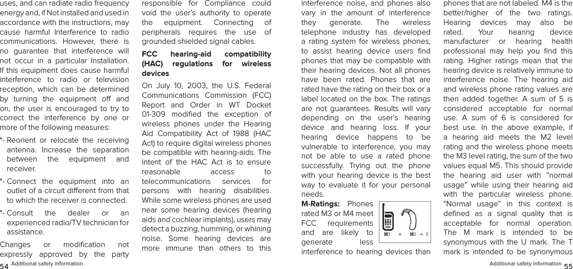 uses, and can radiate radio frequency energy and, if Not installed and used in accordance with the instructions, may cause  harmful  Interference  to  radio  communications.  However,  there  is no  guarantee  that  interference  will not  occur  in  a  particular  Installation. If this equipment does cause harmful  interference  to  radio  or  television  reception,  which  can  be  determined by  turning  the  equipment  o  and on,  the  user  is  encouraged  to  try  to  correct  the  interference  by  one  or more of the following measures: *-  Reorient  or  relocate  the  receiving  antenna.  Increase  the  separation  between  the  equipment  and  receiver. *-  Connect  the  equipment  into  an  outlet of a circuit dierent from that to which the receiver is connected. *-  Consult  the  dealer  or  an  experienced radio/TV technician for assistance. Changes  or  modiﬁcation  not  expressly  approved  by  the  party  responsible  for  Compliance  could void  the  user’s  authority  to  operate  the  equipment.  Connecting  of  peripherals  requires  the  use  of grounded shielded signal cables.FCC  hearing-aid  compatibility  (HAC)  regulations  for  wireless  devicesOn  July  10,  2003,  the  U.S.  Federal Communications  Commission  (FCC) Report  and  Order  in  WT  Docket  01-309  modiﬁed  the  exception  of wireless  phones  under  the  Hearing Aid  Compatibility  Act  of  1988  (HAC Act) to require digital wireless phones be compatible with hearing-aids. The intent  of  the  HAC  Act  is  to  ensure reasonable  access  to  telecommunications  services  for  persons  with  hearing  disabilities. While some wireless phones are used near  some  hearing  devices  (hearing aids and cochlear implants), users may detect a buzzing, humming, or whining  noise.  Some  hearing  devices  are more  immune  than  others  to  this  54 Additional safety informationinterference  noise,  and  phones  also vary  in  the  amount  of  interference  they  generate.  The  wireless  telephone  industry  has  developed a  rating  system  for  wireless  phones, to  assist  hearing  device  users  ﬁnd phones  that  may  be  compatible  with their hearing devices. Not all phones have  been  rated.  Phones  that  are rated have the rating on their box or a label located on the box. The ratings are  not  guarantees.  Results  will  vary  depending  on  the  user’s  hearing  device  and  hearing  loss.  If  your  hearing  device  happens  to  be  vulnerable  to  interference,  you  may not  be  able  to  use  a  rated  phone  successfully.  Trying  out  the  phone  with  your  hearing  device  is  the  best way  to  evaluate  it  for  your  personal needs.M-Ratings:  Phones rated M3 or M4 meet FCC  requirements and  are  likely  to generate  less  interference  to  hearing  devices  than phones that are not labeled. M4 is the  better/higher  of  the  two  ratings.  Hearing  devices  may  also  be rated.  Your  hearing  device  manufacturer  or  hearing  health  professional  may  help  you  ﬁnd  this rating.  Higher  ratings  mean  that  the hearing device is relatively immune to  interference  noise.  The  hearing  aid and wireless phone rating values are then  added  together.  A  sum  of  5  is considered  acceptable  for  normal  use.  A  sum  of  6  is  considered  for best  use.  In  the  above  example,  if a  hearing  aid  meets  the  M2  level  rating and the wireless phone  meets the M3 level rating, the sum of the two values equal M5. This should provide the  hearing  aid  user  with  “normal  usage”  while  using  their  hearing  aid with  the  particular  wireless  phone. “Normal  usage”  in  this  context  is  deﬁned  as  a  signal  quality  that  is  acceptable  for  normal  operation.  The  M  mark  is  intended  to  be  synonymous  with  the  U  mark.  The  T mark  is  intended  to  be  synonymous Additional safety information 55