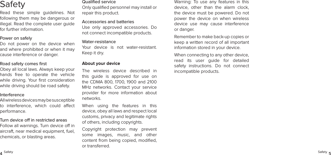 SafetyRead  these  simple  guidelines.  Not following them may be dangerous or illegal. Read the complete user guide for further information.Power on safelyDo  not  power  on  the  device  when and where prohibited or when it may cause interference or danger.Road safety comes ﬁrstObey all local laws. Always keep your hands  free  to  operate  the  vehicle while  driving.  Your  ﬁrst  consideration while driving should be road safety.InterferenceAll wireless devices may be susceptible  to  interference,  which  could  aect performance.Turn device o in restricted areasFollow all warnings. Turn device o in aircraft, near medical equipment, fuel, chemicals, or blasting areas.Qualiﬁed serviceOnly qualiﬁed personnel may install or repair this product.Accessories and batteriesUse  only  approved  accessories.  Do not connect incompatible products.Water-resistanceYour  device  is  not  water-resistant. Keep it dry.About your deviceThe  wireless  device  described  in this  guide  is  approved  for  use  on the CDMA 800, 1700, 1900 and 2100 MHz  networks.  Contact  your  service provider  for  more  information  about networks.When  using  the  features  in  this  device, obey all laws and respect local  customs, privacy and legitimate rights of others, including copyrights.Copyright  protection  may  prevent some  images,  music,  and  other  content from being copied, modiﬁed, or transferred.4 Safety Safety 5Warning:  To  use  any  features  in  this device,  other  than  the  alarm  clock, the device must be powered. Do not power  the  device  on  when  wireless device  use  may  cause  interference or danger.Remember to make back-up copies or keep a written record of all important information stored in your device.When connecting to any other device,  read  its  user  guide  for  detailed safety  instructions.  Do  not  connect  incompatible products.