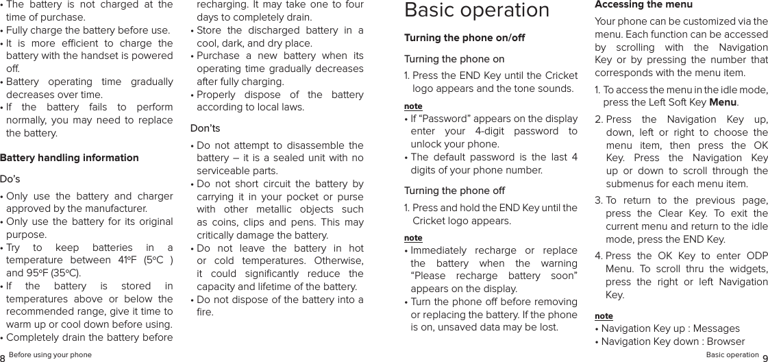 •  The  battery  is  not  charged  at  the time of purchase.•  Fully charge the battery before use.•  It  is  more  ecient  to  charge  the  battery with the handset is powered o.•  Battery  operating  time  gradually  decreases over time.•  If  the  battery  fails  to  perform  normally,  you  may  need  to  replace the battery.Battery handling informationDo’s•  Only  use  the  battery  and  charger  approved by the manufacturer.•  Only  use  the  battery  for  its  original purpose.•  Try  to  keep  batteries  in  a  temperature  between  41oF  (5oC  )  and 95oF (35oC).•  If  the  battery  is  stored  in  temperatures  above  or  below  the recommended range, give it time to warm up or cool down before using.•  Completely drain the battery before recharging.  It  may  take  one  to  four days to completely drain.•  Store  the  discharged  battery  in  a cool, dark, and dry place.•  Purchase  a  new  battery  when  its operating  time  gradually  decreases after fully charging.•  Properly  dispose  of  the  battery  according to local laws.Don’ts•  Do  not  attempt  to  disassemble  the battery – it  is  a  sealed  unit  with  no serviceable parts.•  Do  not  short  circuit  the  battery  by carrying  it  in  your  pocket  or  purse with  other  metallic  objects  such as  coins,  clips  and  pens.  This  may  critically damage the battery.•  Do  not  leave  the  battery  in  hot or  cold  temperatures.  Otherwise, it  could  signiﬁcantly  reduce  the  capacity and lifetime of the battery.•  Do not dispose of the battery into a ﬁre.8 Before using your phoneBasic operationTurning the phone on/oTurning the phone on1.  Press the END Key until the Cricket logo appears and the tone sounds.note •  If “Password” appears on the display  enter  your  4-digit  password  to  unlock your phone.•  The  default  password  is  the  last  4 digits of your phone number.Turning the phone o1.  Press and hold the END Key until the Cricket logo appears.note •  Immediately  recharge  or  replace  the  battery  when  the  warning “Please  recharge  battery  soon”  appears on the display.•  Turn the phone o before removing or replacing the battery. If the phone is on, unsaved data may be lost.Accessing the menuYour phone can be customized via the menu. Each function can be accessed by  scrolling  with  the  Navigation Key  or  by  pressing  the  number  that  corresponds with the menu item.1.  To access the menu in the idle mode, press the Left Soft Key Menu.2.  Press  the  Navigation  Key  up, down,  left  or  right  to  choose  the menu  item,  then  press  the  OK Key.  Press  the  Navigation  Key up  or  down  to  scroll  through  the  submenus for each menu item.3.  To  return  to  the  previous  page, press  the  Clear  Key.  To  exit  the  current menu and return to the idle mode, press the END Key.4.  Press  the  OK  Key  to  enter  ODP Menu.  To  scroll  thru  the  widgets, press  the  right  or  left  Navigation Key.note •  Navigation Key up : Messages• Navigation Key down : BrowserBasic operation 9