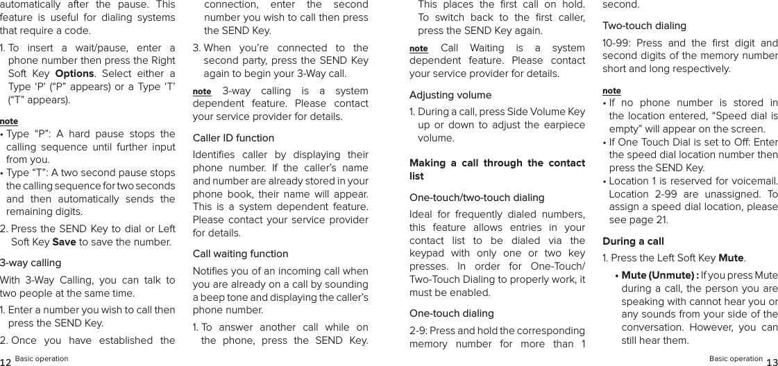 automatically  after  the  pause.  This feature  is  useful  for  dialing  systems that require a code.1.  To  insert  a  wait/pause,  enter  a phone number then press the Right Soft  Key  Options.  Select  either  a Type  ‘P’ (“P” appears) or a  Type ‘T’ (“T” appears). note •  Type  “P”:  A  hard  pause  stops  the calling  sequence  until  further  input from you.•  Type “T”: A two second pause stops the calling sequence for two seconds  and  then  automatically  sends  the  remaining digits.2.  Press the SEND Key to dial or Left Soft Key Save to save the number.3-way callingWith  3-Way  Calling,  you  can  talk  to two people at the same time.1.  Enter a number you wish to call then press the SEND Key.2.  Once  you  have  established  the connection,  enter  the  second  number you wish to call then press the SEND Key.3.  When  you’re  connected  to  the second party, press the SEND Key again to begin your 3-Way call.note 3-way  calling  is  a  system  dependent  feature.  Please  contact your service provider for details.Caller ID functionIdentiﬁes  caller  by  displaying  their phone  number.  If  the  caller’s  name and number are already stored in your phone  book,  their  name  will  appear. This  is  a  system  dependent  feature. Please  contact  your  service  provider for details.Call waiting functionNotiﬁes you of an incoming call when you are already on a call by sounding  a beep tone and displaying the caller’s  phone number.1.  To  answer  another  call  while  on the  phone,  press  the  SEND  Key. 12 Basic operationThis  places  the  ﬁrst  call  on  hold.  To  switch  back  to  the  ﬁrst  caller, press the SEND Key again.note Call  Waiting  is  a  system  dependent  feature.  Please  contact your service provider for details.Adjusting volume1.  During a call, press Side Volume Key up  or  down  to  adjust  the  earpiece volume.Making  a  call  through  the  contact listOne-touch/two-touch dialingIdeal  for  frequently  dialed  numbers, this  feature  allows  entries  in  your  contact  list  to  be  dialed  via  the  keypad  with  only  one  or  two  key presses.  In  order  for  One-Touch/ Two-Touch Dialing to properly work, it must be enabled.One-touch dialing2-9: Press and hold the corresponding  memory  number  for  more  than  1  second.Two-touch dialing10-99:  Press  and  the  ﬁrst  digit  and second digits of the memory number short and long respectively.note •  If  no  phone  number  is  stored  in the location entered, “Speed  dial is empty” will appear on the screen.•  If One Touch Dial is set to O: Enter the speed dial location number then press the SEND Key.•  Location 1 is reserved for voicemail. Location  2-99  are  unassigned.  To assign a speed dial location, please see page 21.During a call1. Press the Left Soft Key Mute.•  Mute (Unmute) : If you press Mute during a call,  the person you are speaking with cannot hear you or any sounds from your side of the conversation.  However,  you  can still hear them.Basic operation 13