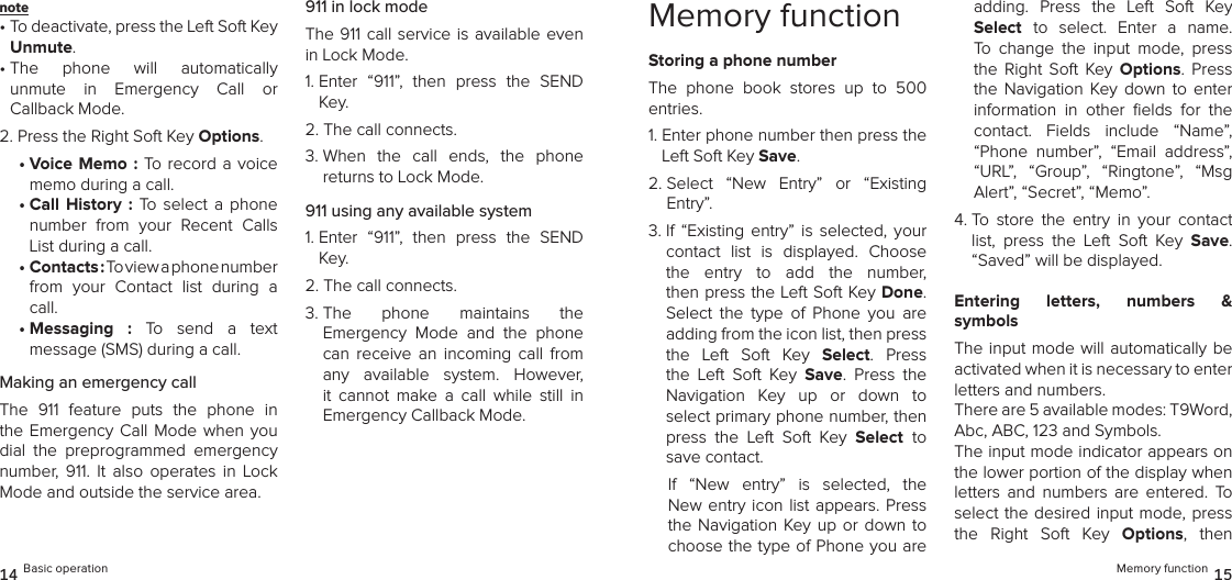 note •  To deactivate, press the Left Soft Key Unmute.•  The  phone  will  automatically  unmute  in  Emergency  Call  or  Callback Mode.2. Press the Right Soft Key Options.•  Voice  Memo  :  To record a voice memo during a call.•  Call  History  :  To  select  a  phone number  from  your  Recent  Calls List during a call.•  Contacts : To view a phone number  from  your  Contact  list  during  a call.•  Messaging  :  To  send  a  text  message (SMS) during a call.Making an emergency callThe  911  feature  puts  the  phone  in the Emergency Call Mode  when  you dial  the  preprogrammed  emergency  number,  911.  It  also  operates  in  Lock Mode and outside the service area.911 in lock modeThe 911 call service  is available even in Lock Mode.1.  Enter  “911”,  then  press  the  SEND Key.2.  The call connects.3.  When  the  call  ends,  the  phone  returns to Lock Mode.911 using any available system1.  Enter  “911”,  then  press  the  SEND Key.2.  The call connects.3.  The  phone  maintains  the  Emergency  Mode  and  the  phone can  receive  an  incoming  call  from any  available  system.  However, it  cannot  make  a  call  while  still  in Emergency Callback Mode.14 Basic operationMemory functionStoring a phone numberThe  phone  book  stores  up  to  500 entries.1.  Enter phone number then press the Left Soft Key Save.2.  Select  “New  Entry”  or  “Existing  Entry”. 3.  If  “Existing  entry”  is  selected,  your contact  list  is  displayed.  Choose the  entry  to  add  the  number,  then press the Left Soft Key Done. Select  the  type  of  Phone  you  are adding from the icon list, then press the  Left  Soft  Key  Select.  Press the  Left  Soft  Key  Save.  Press  the  Navigation  Key  up  or  down  to  select primary phone number, then press  the  Left  Soft  Key  Select to save contact.If  “New  entry”  is  selected,  the New entry icon list appears. Press the Navigation  Key up or down to choose the type of Phone you are adding.  Press  the  Left  Soft  Key Select to  select.  Enter  a  name. To  change  the  input  mode,  press the  Right  Soft  Key  Options.  Press the  Navigation  Key down  to  enter  information  in  other  ﬁelds  for  the contact.  Fields  include  “Name”, “Phone  number”,  “Email  address”, “URL”,  “Group”,  “Ringtone”,  “Msg Alert”, “Secret”, “Memo”.4.  To  store  the  entry  in  your  contact list,  press  the  Left  Soft  Key  Save.  “Saved” will be displayed. Entering  letters,  numbers  &amp;  symbolsThe input mode will automatically be activated when it is necessary to enter  letters and numbers. There are 5 available modes: T9Word,  Abc, ABC, 123 and Symbols. The input mode indicator appears on the lower portion of the display when letters  and  numbers  are  entered.  To select the desired  input mode, press the  Right  Soft  Key  Options,  then Memory function 15