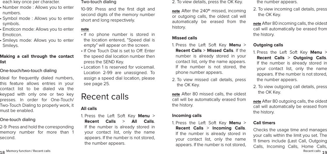 each key once per character.•  Number mode : Allows you to enter numbers.•  Symbol mode  :  Allows  you  to enter symbols.•  Emoticon mode: Allows you to enter Emoticon.•  Smileys  mode:  Allows  you  to  enter Smileys.Making  a  call  through  the  contact listOne-touch/two-touch dialingIdeal  for  frequently  dialed  numbers, this  feature  allows  entries  in  your  contact  list  to  be  dialed  via  the  keypad  with  only  one  or  two  key presses.  In  order  for  One-Touch/ Two-Touch Dialing to properly work, it must be enabled.One-touch dialing2-9: Press and hold the corresponding  memory  number  for  more  than  1  second.Two-touch dialing10-99:  Press  and  the  ﬁrst  digit  and second digits of the memory number short and long respectively.note •  If  no  phone  number  is  stored  in the location entered,  “Speed  dial  is empty” will appear on the screen.•  If One Touch Dial is set to O: Enter the speed dial location number then press the SEND Key.•  Location 1 is reserved for voicemail. Location  2-99  are  unassigned.  To assign a speed dial location, please see page 25.Recent callsAll calls1.  Press  the  Left  Soft  Key  Menu  &gt;  Recent  Calls &gt; All  Calls.  If  the  number  is  already  stored  in  your  contact  list,  only  the  name  appears. If the number is not stored, the number appears.2. To view details, press the OK Key.note After the 240th missed, incoming  or  outgoing  calls,  the  oldest  call  will automatically  be  erased  from  the  history.Missed calls1.  Press  the  Left  Soft  Key  Menu  &gt;  Recent Calls &gt; Missed Calls. If the number  is  already  stored  in  your contact list, only the name appears. If  the  number  is  not  stored,  the phone number appears.2.  To  view  missed  call  details,  press the OK Key.note After 80 missed calls, the oldest call will be automatically erased from the history.Incoming calls1.  Press  the  Left  Soft  Key  Menu  &gt;  Recent  Calls  &gt;  Incoming  Calls.  If  the  number  is  already  stored  in your  contact  list,  only  the  name  appears. If the number is not stored, the number appears.2.  To view incoming call details, press the OK Key.note After 80 incoming calls, the oldest  call will automatically be erased from the history.Outgoing calls1.  Press  the  Left  Soft  Key  Menu  &gt;  Recent  Calls  &gt;  Outgoing  Calls.  If  the  number  is  already  stored  in your  contact  list,  only  the  name  appears. If the number is not stored, the number appears.2.  To view outgoing call details, press the OK Key.note After 80 outgoing calls, the oldest  call will automatically be erased from the history.Call timersChecks the usage time and manages  your calls within the limit you set. The 11  timers  include  (Last  Call,  Outgoing Calls,  Incoming  Calls,  Home  Calls, 18 Memory function / Recent calls Recent calls 19