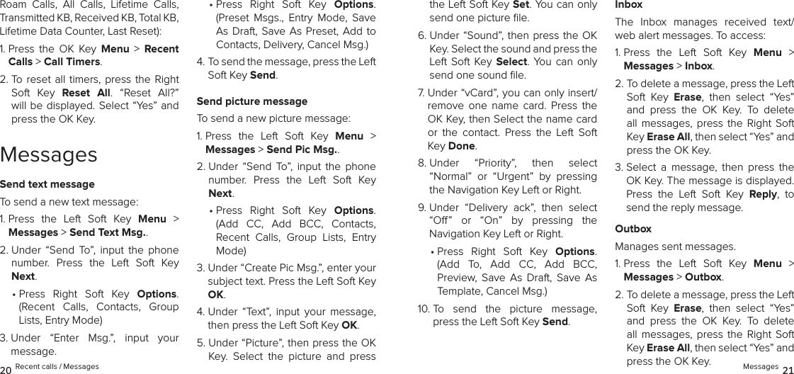 Roam  Calls,  All  Calls,  Lifetime  Calls, Transmitted KB, Received KB, Total KB, Lifetime Data Counter, Last Reset):1.  Press  the  OK  Key  Menu  &gt;  Recent Calls &gt; Call Timers. 2.  To  reset all timers, press  the  Right Soft  Key  Reset  All.  “Reset  All?” will be displayed. Select “Yes” and press the OK Key.MessagesSend text messageTo send a new text message:1.  Press  the  Left  Soft  Key  Menu  &gt;  Messages &gt; Send Text Msg.. 2.  Under  “Send  To”,  input  the  phone number.  Press  the  Left  Soft  Key Next.•  Press  Right  Soft  Key  Options.  (Recent  Calls,  Contacts,  Group Lists, Entry Mode)3.  Under  “Enter  Msg.”,  input  your  message. •  Press  Right  Soft  Key  Options. (Preset  Msgs.,  Entry  Mode,  Save As Draft, Save  As  Preset,  Add  to Contacts, Delivery, Cancel Msg.)4.  To send the message, press the Left Soft Key Send.Send picture messageTo send a new picture message:1.  Press  the  Left  Soft  Key  Menu  &gt;  Messages &gt; Send Pic Msg.. 2.  Under  “Send  To”,  input  the  phone number.  Press  the  Left  Soft  Key Next.•  Press  Right  Soft  Key  Options.  (Add  CC,  Add  BCC,  Contacts,  Recent  Calls,  Group  Lists,  Entry Mode)3.  Under “Create Pic Msg.”, enter your subject text. Press the Left Soft Key OK.4.   Under  “Text”,  input  your  message, then press the Left Soft Key OK. 5.  Under “Picture”, then press the OK Key.  Select  the  picture  and  press the Left Soft Key Set. You can only send one picture ﬁle.6.  Under “Sound”, then press the OK Key. Select the sound and press the Left Soft  Key Select.  You  can only send one sound ﬁle.7.  Under “vCard”, you can only insert/remove  one  name  card.  Press  the OK Key, then Select the name card or  the  contact.  Press  the  Left  Soft Key Done.8.  Under  “Priority”,  then  select  “Normal”  or  “Urgent”  by  pressing the Navigation Key Left or Right.9.  Under  “Delivery  ack”,  then  select  “O”  or  “On”  by  pressing  the  Navigation Key Left or Right.•  Press  Right  Soft  Key  Options. (Add  To,  Add  CC,  Add  BCC,  Preview,  Save  As  Draft,  Save  As Template, Cancel Msg.)10.  To  send  the  picture  message, press the Left Soft Key Send.InboxThe  Inbox  manages  received  text/web alert messages. To access:1.  Press  the  Left  Soft  Key  Menu  &gt;  Messages &gt; Inbox. 2.  To delete a message, press the Left Soft  Key  Erase,  then  select  “Yes” and  press  the  OK  Key.  To  delete all  messages,  press  the Right  Soft Key Erase All, then select “Yes” and press the OK Key.3.  Select  a  message,  then  press  the OK Key. The message is displayed. Press  the  Left  Soft  Key  Reply,  to send the reply message.OutboxManages sent messages.1.  Press  the  Left  Soft  Key  Menu  &gt;  Messages &gt; Outbox. 2.  To delete a message, press the Left Soft  Key  Erase,  then  select  “Yes” and  press  the  OK  Key.  To  delete all  messages,  press  the Right  Soft Key Erase All, then select “Yes” and press the OK Key.20 Recent calls / Messages Messages 21