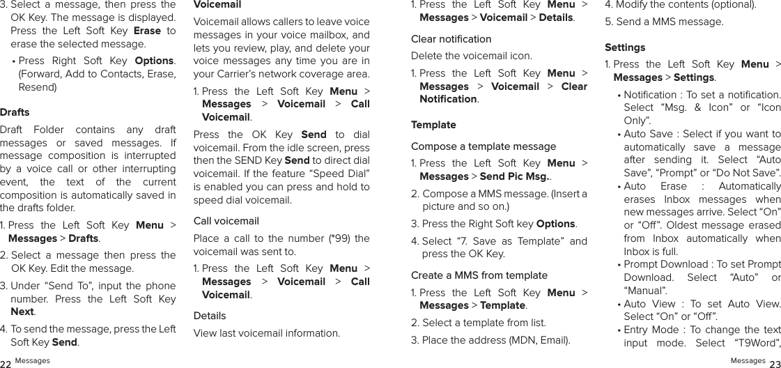 3.  Select  a  message,  then  press  the OK Key. The message is displayed. Press  the  Left  Soft  Key  Erase  to erase the selected message.•  Press  Right  Soft  Key  Options. (Forward, Add to Contacts, Erase, Resend)DraftsDraft  Folder  contains  any  draft  messages  or  saved  messages.  If  message  composition  is  interrupted by  a  voice  call  or  other  interrupting  event,  the  text  of  the  current  composition is automatically saved in the drafts folder.1.  Press  the  Left  Soft  Key  Menu  &gt;  Messages &gt; Drafts. 2.  Select  a  message  then  press  the OK Key. Edit the message.3.  Under  “Send  To”,  input  the  phone number.  Press  the  Left  Soft  Key Next.4.  To send the message, press the Left Soft Key Send.VoicemailVoicemail allows callers to leave voice messages in your voice mailbox, and lets you review, play, and delete your voice  messages  any  time  you  are  in your Carrier’s network coverage area.1.  Press  the  Left  Soft  Key  Menu  &gt;  Messages &gt;  Voicemail  &gt;  Call  Voicemail.Press  the  OK  Key  Send  to  dial  voicemail. From the idle screen, press then the SEND Key Send to direct dial  voicemail. If the  feature  “Speed  Dial” is enabled you can press and hold to speed dial voicemail.Call voicemailPlace  a  call  to  the  number  (*99)  the voicemail was sent to.1.  Press  the  Left  Soft  Key  Menu  &gt;  Messages &gt;  Voicemail  &gt;  Call Voicemail.DetailsView last voicemail information.1.  Press  the  Left  Soft  Key  Menu  &gt;  Messages &gt; Voicemail &gt; Details.Clear notiﬁcationDelete the voicemail icon.1.  Press  the  Left  Soft  Key  Menu  &gt;  Messages &gt;  Voicemail  &gt;  Clear  Notiﬁcation.TemplateCompose a template message1.  Press  the  Left  Soft  Key  Menu  &gt;  Messages &gt; Send Pic Msg.. 2.  Compose a MMS message. (Insert a picture and so on.)3.  Press the Right Soft key Options.4.  Select  “7.  Save  as  Template”  and  press the OK Key.Create a MMS from template1.  Press  the  Left  Soft  Key  Menu  &gt;  Messages &gt; Template.2.  Select a template from list. 3.  Place the address (MDN, Email). 4.  Modify the contents (optional). 5.  Send a MMS message.Settings1.  Press  the  Left  Soft  Key  Menu  &gt;  Messages &gt; Settings.•  Notication : To set a notication.  Select  “Msg.  &amp;  Icon”  or  “Icon Only”.•  Auto Save : Select if you want to automatically  save  a  message  after  sending  it.  Select  “Auto Save”, “Prompt” or “Do Not Save”.•  Auto  Erase  :  Automatically  erases  Inbox  messages  when new messages arrive. Select “On” or  “O”. Oldest  message  erased from  Inbox  automatically  when Inbox is full.•  Prompt Download : To set Prompt Download.  Select  “Auto”  or  “Manual”.•  Auto  View  :  To  set  Auto  View.  Select “On” or “O”.•  Entry  Mode  :  To  change  the  text  input  mode.  Select  “T9Word”, 22 Messages Messages 23