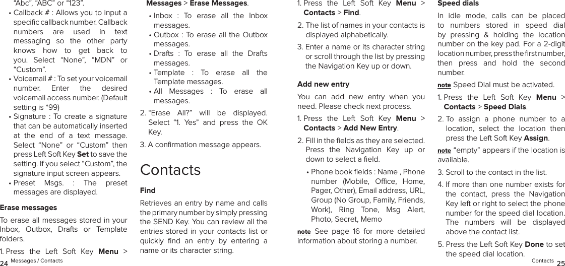 “Abc”, “ABC” or “123”.•  Callback # : Allows you to input a speciﬁc callback number. Callback  numbers  are  used  in  text  messaging  so  the  other  party  knows  how  to  get  back  to you.  Select  “None”,  “MDN”  or  “Custom”.•  Voicemail # : To set your voicemail  number.  Enter  the  desired  voicemail access number. (Default setting is *99)•  Signature : To  create  a  signature that can be automatically inserted at  the  end  of  a  text  message. Select  “None”  or  “Custom”  then press Left Soft Key Set to save the setting. If you select “Custom”, the signature input screen appears.•  Preset  Msgs.  :  The  preset  messages are displayed. Erase messagesTo erase all messages stored in your Inbox,  Outbox,  Drafts  or  Template folders.1.  Press  the  Left  Soft  Key  Menu  &gt;  Messages &gt; Erase Messages.•  Inbox  :  To  erase  all  the  Inbox  messages.•  Outbox  : To erase all the Outbox  messages.•  Drafts  :  To  erase  all  the  Drafts  messages.•  Template  :  To  erase  all  the  Template messages.•  All  Messages  :  To  erase  all  messages.2.  “Erase  All?”  will  be  displayed.  Select  “1.  Yes”  and  press  the  OK Key.3.  A conﬁrmation message appears.ContactsFindRetrieves an entry by name and calls the primary number by simply pressing  the SEND Key. You can review all the entries stored in your contacts list or quickly  ﬁnd  an  entry  by  entering  a name or its character string.1.  Press  the  Left  Soft  Key  Menu  &gt;  Contacts &gt; Find. 2.  The list of names in your contacts is displayed alphabetically.3.  Enter a name or its character string or scroll through the list by pressing the Navigation Key up or down.Add new entryYou  can  add  new  entry  when  you need. Please check next process.1.  Press  the  Left  Soft  Key  Menu  &gt;  Contacts &gt; Add New Entry. 2.  Fill in the ﬁelds as they are selected.  Press  the  Navigation  Key  up  or down to select a ﬁeld.•  Phone book elds : Name , Phone number  (Mobile,  Oce,  Home, Pager, Other), Email address, URL, Group (No Group, Family, Friends, Work),  Ring  Tone,  Msg  Alert,  Photo, Secret, Memonote See  page  16  for  more  detailed  information about storing a number.Speed dialsIn  idle  mode,  calls  can  be  placed to  numbers  stored  in  speed  dial by  pressing  &amp;  holding  the  location number on the key pad. For a 2-digit  location number, press the ﬁrst number,  then  press  and  hold  the  second  number.note Speed Dial must be activated.1.  Press  the  Left  Soft  Key  Menu  &gt;  Contacts &gt; Speed Dials. 2.  To  assign  a  phone  number  to  a location,  select  the  location  then press the Left Soft Key Assign.note “empty” appears if the location is available.3. Scroll to the contact in the list.4.  If more than one number exists for the  contact,  press  the  Navigation Key left or right to select the phone number for the speed dial location.  The  numbers  will  be  displayed above the contact list.5.  Press the Left Soft Key Done to set the speed dial location.24 Messages / Contacts Contacts 25