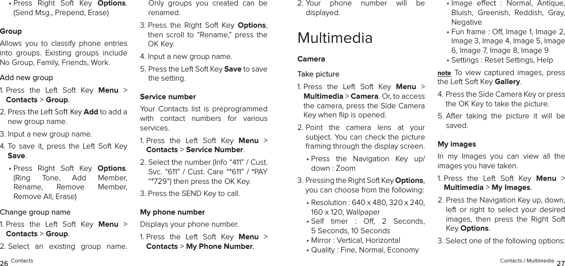 •  Press  Right  Soft  Key  Options. (Send Msg., Prepend, Erase)GroupAllows  you  to  classify  phone  entries into  groups.  Existing  groups  include No Group, Family, Friends, Work. Add new group1.  Press  the  Left  Soft  Key  Menu  &gt;  Contacts &gt; Group. 2.  Press the Left Soft Key Add to add a new group name.3.  Input a new group name.4.  To  save  it,  press  the  Left  Soft  Key Save.•  Press  Right  Soft  Key  Options. (Ring  Tone,  Add  Member,  Rename,  Remove  Member,  Remove All, Erase)Change group name1.  Press  the  Left  Soft  Key  Menu  &gt;  Contacts &gt; Group. 2.  Select  an  existing  group  name. Only  groups  you  created  can  be renamed.3.  Press  the  Right  Soft  Key  Options, then  scroll  to  “Rename,”  press  the OK Key.4.  Input a new group name.5.  Press the Left Soft Key Save to save the setting.Service numberYour  Contacts  list  is  preprogrammed with  contact  numbers  for  various  services.1.  Press  the  Left  Soft  Key  Menu  &gt;  Contacts &gt; Service Number. 2.  Select the number (Info “411” / Cust. Svc. “611” / Cust. Care “*611” / *PAY “*729”) then press the OK Key.3.  Press the SEND Key to call.My phone numberDisplays your phone number.1.  Press  the  Left  Soft  Key  Menu  &gt;  Contacts &gt; My Phone Number. 26 Contacts2.  Your  phone  number  will  be  displayed.MultimediaCameraTake picture1.  Press  the  Left  Soft  Key  Menu  &gt;  Multimedia &gt; Camera. Or, to access the camera, press the Side Camera Key when ﬂip is opened.2.  Point  the  camera  lens  at  your  subject. You can check the picture framing through the display screen.•  Press  the  Navigation  Key  up/ down : Zoom3.  Pressing the Right Soft Key Options, you can choose from the following: •  Resolution : 640 x 480, 320 x 240, 160 x 120, Wallpaper•  Self  timer  :  O,  2  Seconds,  5 Seconds, 10 Seconds• Mirror : Vertical, Horizontal• Quality : Fine, Normal, Economy•  Image  eect  :  Normal,  Antique, Bluish,  Greenish,  Reddish,  Gray, Negative•  Fun frame : O, Image 1, Image 2, Image 3, Image 4, Image 5, Image 6, Image 7, Image 8, Image 9• Settings : Reset Settings, Helpnote To  view captured  images,  press the Left Soft Key Gallery.4.  Press the Side Camera Key or press the OK Key to take the picture.5.  After  taking  the  picture  it  will  be saved. My imagesIn  my  Images  you  can  view  all  the  images you have taken.1.  Press  the  Left  Soft  Key  Menu  &gt;  Multimedia &gt; My Images. 2.  Press the Navigation Key up, down, left  or  right  to  select  your  desired images,  then  press  the  Right  Soft Key Options.3. Select one of the following options:Contacts / Multimedia 27
