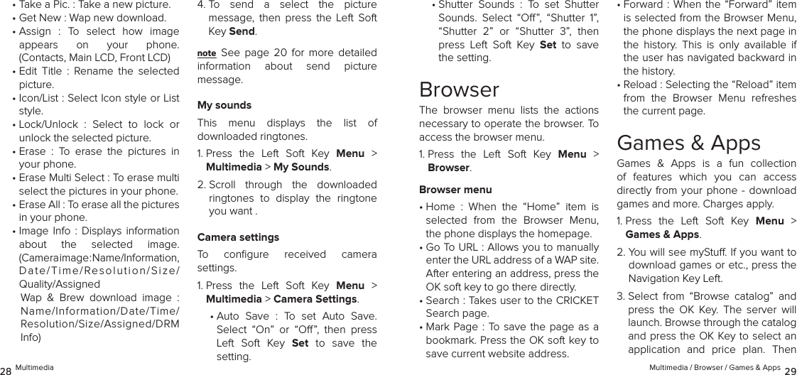 • Take a Pic. : Take a new picture.•  Get New : Wap new download.•  Assign  :  To  select  how  image  appears  on  your  phone.  (Contacts, Main LCD, Front LCD)•  Edit  Title  :  Rename  the  selected picture.•  Icon/List : Select Icon style or List style.•  Lock/Unlock  :  Select  to  lock  or  unlock the selected picture.•  Erase  :  To  erase  the  pictures  in your phone.•  Erase Multi Select : To erase multi select the pictures in your phone.•  Erase All : To erase all the pictures in your phone.•  Image  Info  :  Displays  information about  the  selected  image.  (Camera image : Name/Information, Date/Time/Resolution/Size/ Quality/AssignedWap  &amp;  Brew  download  image  :  Name/Information/Date/Time/Resolution/Size/Assigned/DRM Info)4.  To  send  a  select  the  picture  message,  then  press  the  Left  Soft Key Send.note See  page  20  for  more  detailed  information  about  send  picture  message.My soundsThis  menu  displays  the  list  of  downloaded ringtones.1.  Press  the  Left  Soft  Key  Menu  &gt;  Multimedia &gt; My Sounds. 2.  Scroll  through  the  downloaded ringtones  to  display  the  ringtone you want .Camera settingsTo  conﬁgure  received  camera  settings.1.  Press  the  Left  Soft  Key  Menu  &gt;  Multimedia &gt; Camera Settings. •  Auto  Save  :  To  set  Auto  Save.  Select  “On”  or  “O”,  then  press Left  Soft  Key  Set  to  save  the  setting.28 Multimedia •  Shutter  Sounds  :  To  set  Shutter Sounds.  Select  “O”,  “Shutter  1”, “Shutter  2”  or  “Shutter  3”,  then press  Left  Soft  Key  Set  to  save the setting.BrowserThe  browser  menu  lists  the  actions necessary to operate the browser. To access the browser menu.1.  Press  the  Left  Soft  Key  Menu  &gt; Browser. Browser menu•  Home  :  When  the  “Home”  item  is  selected  from  the  Browser  Menu, the phone displays the homepage.•  Go To URL : Allows you to manually enter the URL address of a WAP site. After entering an address, press the OK soft key to go there directly.•  Search : Takes user to the CRICKET Search page.•  Mark Page : To save the page as a bookmark. Press the OK soft key to save current website address.•  Forward : When the “Forward” item is selected from the Browser Menu, the phone displays the next page in the  history.  This  is  only  available  if the user has navigated backward in the history.•  Reload : Selecting the “Reload” item from  the  Browser  Menu  refreshes the current page.Games &amp; AppsGames  &amp;  Apps  is  a  fun  collection of  features  which  you  can  access  directly from  your  phone -  download games and more. Charges apply.1.  Press  the  Left  Soft  Key  Menu  &gt; Games &amp; Apps. 2.  You will see myStu. If you want to download games or etc., press the Navigation Key Left.3.  Select  from  “Browse  catalog”  and press  the  OK  Key.  The  server  will launch. Browse through the catalog and press the OK Key to select an application  and  price  plan.  Then Multimedia / Browser / Games &amp; Apps 29