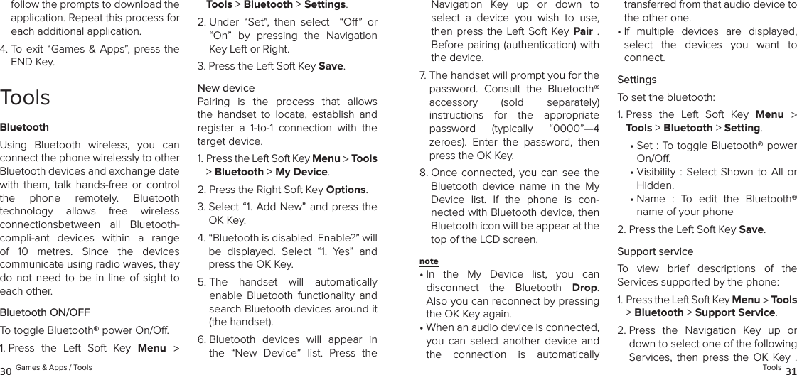 follow the prompts to download the application. Repeat this process for each additional application.4.  To  exit  “Games &amp; Apps”,  press the END Key.ToolsBluetoothUsing  Bluetooth  wireless,  you  can connect the phone wirelessly to other Bluetooth devices and exchange date with  them,  talk  hands-free  or  control  the  phone  remotely.  Bluetooth  technology  allows  free  wireless  connectionsbetween  all  Bluetooth-compli-ant  devices  within  a  range of  10  metres.  Since  the  devices  communicate using radio waves, they do  not  need to  be  in line  of  sight to each other.Bluetooth ON/OFFTo toggle Bluetooth® power On/O.1.  Press  the  Left  Soft  Key  Menu  &gt; Tools &gt; Bluetooth &gt; Settings. 2.  Under  “Set”,  then  select    “O”  or “On”  by  pressing  the  Navigation Key Left or Right.3.  Press the Left Soft Key Save.New devicePairing  is  the  process  that  allows the  handset  to  locate,  establish  and  register  a  1-to-1  connection  with  the target device.1.  Press the Left Soft Key Menu &gt; Tools &gt; Bluetooth &gt; My Device. 2.  Press the Right Soft Key Options.3.  Select “1. Add New” and press the OK Key.4.  “Bluetooth is disabled. Enable?” will be  displayed.  Select  “1.  Yes”  and press the OK Key.5.  The  handset  will  automatically  enable  Bluetooth  functionality  and search Bluetooth devices around it (the handset).6.  Bluetooth  devices  will  appear  in the  “New  Device”  list.  Press  the 30 Games &amp; Apps / ToolsNavigation  Key  up  or  down  to select  a  device  you  wish  to  use, then press  the Left Soft  Key  Pair  .  Before pairing (authentication) with the device. 7.  The handset will prompt you for the password.  Consult  the  Bluetooth®  accessory  (sold  separately)  instructions  for  the  appropriate password  (typically  “0000”—4  zeroes).  Enter  the  password,  then press the OK Key.8.  Once connected, you  can  see  the Bluetooth  device  name  in  the  My Device  list.  If  the  phone  is  con-nected with Bluetooth device, then Bluetooth icon will be appear at the top of the LCD screen.note •  In  the  My  Device  list,  you  can disconnect  the  Bluetooth  Drop.  Also you can reconnect by pressing the OK Key again.•  When an audio device is connected,  you  can  select  another  device  and the  connection  is  automatically transferred from that audio device to the other one. •  If  multiple  devices  are  displayed, select  the  devices  you  want  to  connect.SettingsTo set the bluetooth:1.  Press  the  Left  Soft  Key  Menu  &gt; Tools &gt; Bluetooth &gt; Setting. •  Set : To toggle Bluetooth® power On/O.•  Visibility  :  Select Shown  to  All or  Hidden.•  Name  :  To  edit  the  Bluetooth® name of your phone2.  Press the Left Soft Key Save.Support serviceTo  view  brief  descriptions  of  the  Services supported by the phone:1.  Press the Left Soft Key Menu &gt; Tools &gt; Bluetooth &gt; Support Service. 2.  Press  the  Navigation  Key  up  or down to select one of the following  Services,  then  press  the  OK  Key  . Tools 31