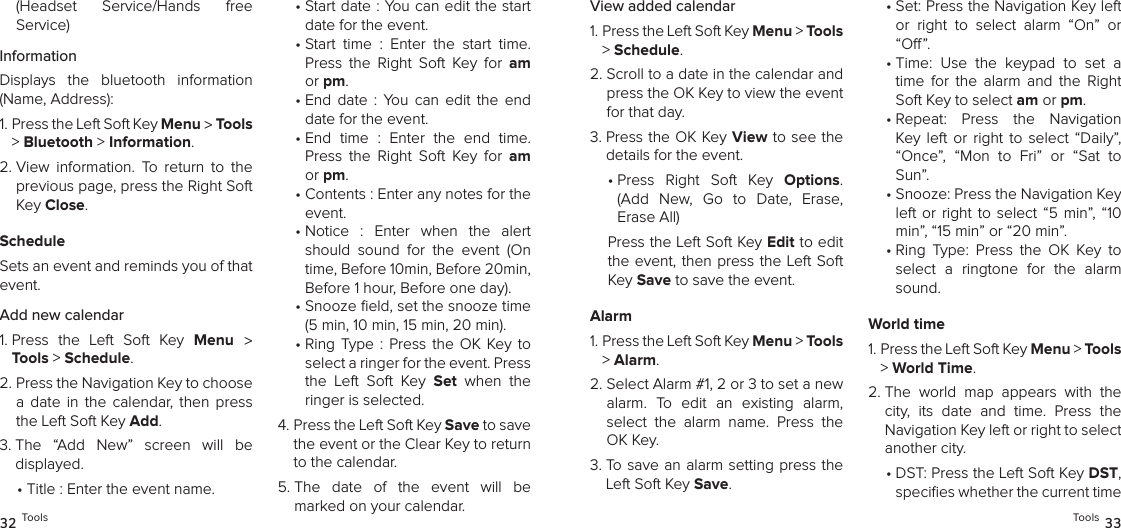 (Headset  Service/Hands  free  Service)InformationDisplays  the  bluetooth  information (Name, Address):1.  Press the Left Soft Key Menu &gt; Tools &gt; Bluetooth &gt; Information. 2.  View  information.  To  return  to  the previous page, press the Right Soft Key Close.ScheduleSets an event and reminds you of that event.Add new calendar1.  Press  the  Left  Soft  Key  Menu  &gt; Tools &gt; Schedule. 2.  Press the Navigation Key to choose a  date  in  the  calendar,  then  press the Left Soft Key Add.3.  The  “Add  New”  screen  will  be  displayed. •  Title : Enter the event name.•  Start date : You can edit the start date for the event.•  Start  time  :  Enter  the  start  time. Press  the  Right  Soft  Key  for  am or pm. •  End  date  :  You  can  edit  the  end date for the event.•  End  time  :  Enter  the  end  time. Press  the  Right  Soft  Key  for  am or pm. •  Contents : Enter any notes for the event.•  Notice  :  Enter  when  the  alert should  sound  for  the  event  (On time, Before 10min, Before 20min, Before 1 hour, Before one day). •  Snooze eld, set the snooze time (5 min, 10 min, 15 min, 20 min). •  Ring  Type  : Press  the  OK Key to select a ringer for the event. Press the  Left  Soft  Key  Set  when  the ringer is selected.4.  Press the Left Soft Key Save to save the event or the Clear Key to return to the calendar.5.  The  date  of  the  event  will  be marked on your calendar.32 ToolsView added calendar1.  Press the Left Soft Key Menu &gt; Tools &gt; Schedule. 2.  Scroll to a date in the calendar and press the OK Key to view the event for that day.3.  Press the OK Key View to see the details for the event. •  Press  Right  Soft  Key  Options. (Add  New,  Go  to  Date,  Erase, Erase All)Press the Left Soft Key Edit to edit the event,  then press the Left Soft Key Save to save the event.Alarm1.  Press the Left Soft Key Menu &gt; Tools &gt; Alarm. 2.  Select Alarm #1, 2 or 3 to set a new alarm.  To  edit  an  existing  alarm,  select  the  alarm  name.  Press  the OK Key.3.  To save an alarm setting press the Left Soft Key Save.•  Set: Press the Navigation Key left or  right  to  select  alarm  “On”  or “O ”.•  Time:  Use  the  keypad  to  set  a time  for  the  alarm  and  the  Right Soft Key to select am or pm.•  Repeat:  Press  the  Navigation Key  left  or  right  to  select  “Daily”, “Once”,  “Mon  to  Fri”  or  “Sat  to Sun”.•  Snooze: Press the Navigation Key left  or  right to select  “5 min”, “10 min”, “15 min” or “20 min”.•  Ring  Type:  Press  the  OK  Key  to select  a  ringtone  for  the  alarm sound.World time1.  Press the Left Soft Key Menu &gt; Tools &gt; World Time. 2.  The  world  map  appears  with  the city,  its  date  and  time.  Press  the Navigation Key left or right to select another city.•  DST: Press the Left Soft Key DST, speciﬁes whether the current time Tools 33