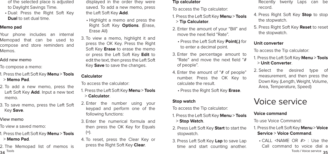 of the  selected  place is adjusted to Daylight Savings Time.•  Dual:  Press  the  Right  Soft  Key Dual to set dual time.Memo padYour  phone  includes  an  internal  Memopad  that  can  be  used  to  compose  and  store  reminders  and Memos.Add new memoTo compose a memo:1.  Press the Left Soft Key Menu &gt; Tools &gt; Memo Pad. 2.  To  add  a  new  memo,  press  the Left Soft Key Add. Input a new text memo.3.  To  save memo, press the Left Soft Key Save.View memoTo view a saved memo:1.  Press the Left Soft Key Menu &gt; Tools &gt; Memo Pad. 2.  The  Memopad  list  of  memos  is displayed  in  the  order  they  were saved. To add a new memo, press the Left Soft Key Add. •  Highlight  a  memo  and  press  the Right  Soft  Key  Options.  (Erase, Erase All)3.  To  view  a  memo,  highlight  it  and press  the  OK  Key. Press  the  Right Soft Key Erase to erase the memo or  press  the  Left  Soft  Key  Edit  to edit the text, then press the Left Soft Key Save to save the changes.CalculatorTo access the calculator:1.  Press the Left Soft Key Menu &gt; Tools &gt; Calculator. 2.  Enter  the  number  using  your  keypad  and  perform  one  of  the  following functions:3.  Enter  the  numerical  formula  and then  press  the  OK  Key  for  Equals (=).4.  To  reset,  press  the  Clear  Key  or press the Right Soft Key Clear.34 ToolsTip calculatorTo access the Tip calculator:1.  Press the Left Soft Key Menu &gt; Tools &gt; Tip Calculator. 2.  Enter the amount of your “Bill” and move the next ﬁeld “Rate”.•  Press the Left Soft Key Point(.) for to enter a decimal point.3.  Enter  the  percentage  amount  to “Rate”  and  move  the  next  eld  “# of people”.4.  Enter  the  amount of  “#  of people”  number.  Press  the  OK  Key  to  calculate the result.•  Press the Right Soft Key Erase.Stop watchTo access the Tip calculator:1.  Press the Left Soft Key Menu &gt; Tools &gt; Stop Watch. 2.  Press Left Soft Key Start to start the stopwatch.3.  Press Left Soft Key Lap to save Lap time  and  start  counting  another.  Recently  twenty  Laps  can  be  record.4.  Press  Right  Soft  Key  Stop  to  stop the stopwatch.5.  Press Right Soft Key Reset to reset the stopwatch.Unit converterTo access the Tip calculator:1.  Press the Left Soft Key Menu &gt; Tools &gt; Unit Converter. 2.  Select  the  desired  type  of  measurement,  and  then  press  the Down Key. (Length, Weight, Volume, Area, Temperature, Speed)Voice serviceVoice commandTo use Voice Command:1.  Press the Left Soft Key Menu &gt; Voice Service &gt; Voice Command. •  CALL  &lt;NAME  OR  #&gt;  :  Use  the Call  command  to  voice  dial  a Tools / Voice service 35