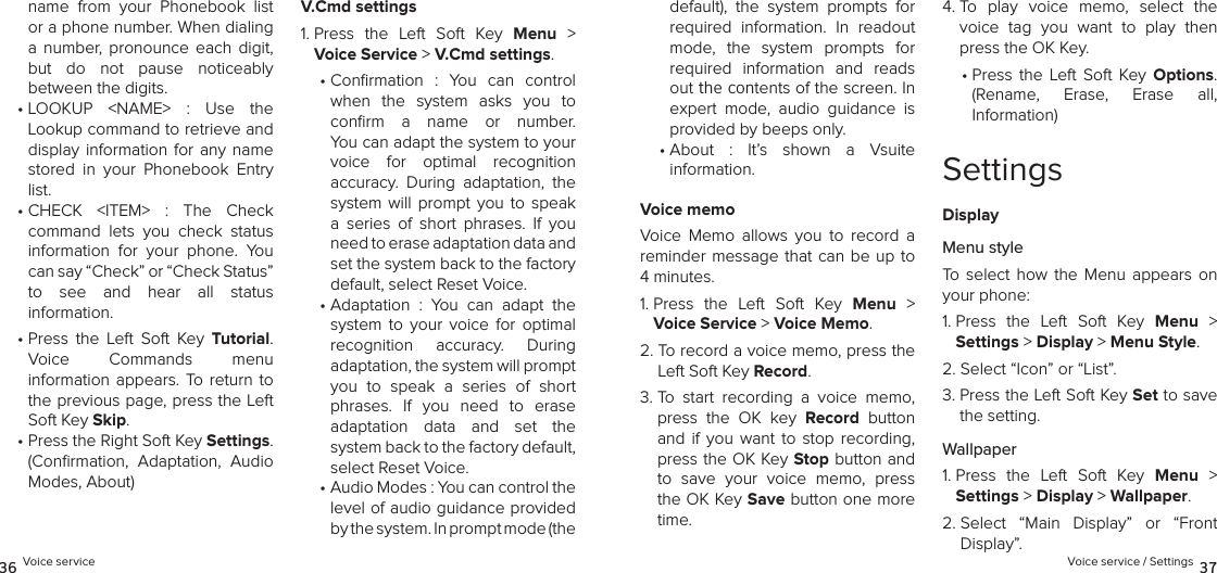 name  from  your  Phonebook  list or a phone number. When dialing  a  number,  pronounce  each  digit, but  do  not  pause  noticeably  between the digits.•  LOOKUP  &lt;NAME&gt;  :  Use  the Lookup command to retrieve and display information  for  any name stored  in  your  Phonebook  Entry list.•  CHECK  &lt;ITEM&gt;  :  The  Check  command  lets  you  check  status information  for  your  phone.  You can say “Check” or “Check Status” to  see  and  hear  all  status  information.•  Press  the  Left  Soft  Key  Tutorial.  Voice  Commands  menu  information appears.  To  return to the previous page, press the Left Soft Key Skip.•  Press the Right Soft Key Settings. (Conﬁrmation,  Adaptation,  Audio Modes, About)V.Cmd settings1.  Press  the  Left  Soft  Key  Menu  &gt; Voice Service &gt; V.Cmd settings. •  Conrmation  :  You  can  control  when  the  system  asks  you  to  conﬁrm  a  name  or  number.  You can adapt the system to your voice  for  optimal  recognition  accuracy.  During  adaptation,  the system  will  prompt  you  to speak a  series  of  short  phrases.  If  you need to erase adaptation data and set the system back to the factory default, select Reset Voice.•  Adaptation  :  You  can  adapt  the  system  to  your  voice  for  optimal  recognition  accuracy.  During  adaptation, the system will prompt you  to  speak  a  series  of  short phrases.  If  you  need  to  erase  adaptation  data  and  set  the  system back to the factory default, select Reset Voice.•  Audio Modes : You can control the level of audio guidance provided by the system. In prompt mode (the 36 Voice servicedefault),  the  system  prompts  for  required  information.  In  readout mode,  the  system  prompts  for  required  information  and  reads out the contents of the screen. In expert  mode,  audio  guidance  is provided by beeps only.•  About  :  It’s  shown  a  Vsuite  information.Voice memoVoice  Memo  allows  you  to  record  a reminder message that  can  be  up to 4 minutes.1.  Press  the  Left  Soft  Key  Menu  &gt; Voice Service &gt; Voice Memo. 2.  To record a voice memo, press the Left Soft Key Record.3.  To  start  recording  a  voice  memo, press  the  OK  key  Record  button and  if  you  want  to  stop  recording, press the OK Key Stop button and to  save  your  voice  memo,  press the OK Key Save button one more time.4.  To  play  voice  memo,  select  the voice  tag  you  want  to  play  then press the OK Key.•  Press  the  Left  Soft  Key  Options.  (Rename,  Erase,  Erase  all,  Information)SettingsDisplayMenu styleTo  select  how the  Menu  appears  on your phone:1.  Press  the  Left  Soft  Key  Menu  &gt;  Settings &gt; Display &gt; Menu Style. 2.  Select “Icon” or “List”.3.  Press the Left Soft Key Set to save the setting.Wallpaper1.  Press  the  Left  Soft  Key  Menu  &gt;  Settings &gt; Display &gt; Wallpaper. 2.  Select  “Main  Display”  or  “Front  Display”.Voice service / Settings 37