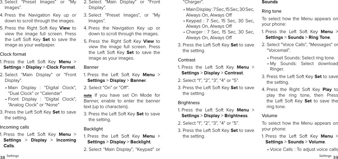 3.  Select  “Preset  Images”  or  “My  Images”.4.  Press  the  Navigation  Key  up  or down to scroll through the images.5.  Press  the  Right  Soft  Key  View  to view  the  image  full  screen.  Press the  Left  Soft  Key  Set  to  save  the  image as your wallpaper.Clock format1.  Press  the  Left  Soft  Key  Menu  &gt;  Settings &gt; Display &gt; Clock Format. 2.  Select  “Main  Display”  or  “Front  Display”.•  Main  Display  :  “Digital  Clock”, “Dual Clock” or “Calendar”•  Front  Display  :  “Digital  Clock”, “Analog Clock” or “None”3.  Press the Left Soft Key Set to save the setting.Incoming calls1.  Press  the  Left  Soft  Key  Menu  &gt;  Settings &gt;  Display  &gt;  Incoming Calls. 2.  Select  “Main  Display”  or  “Front  Display”.3.  Select  “Preset  Images”,  or  “My  Images”.4.  Press  the  Navigation  Key  up  or down to scroll through the images.5.  Press  the  Right  Soft  Key  View  to view  the  image  full  screen.  Press the  Left  Soft  Key  Set  to  save  the  image as your images.Banner1.  Press  the  Left  Soft  Key  Menu  &gt;  Settings &gt; Display &gt; Banner. 2.  Select “On” or “O”.note If  you  have  set  On  Mode  for  Banner,  enable  to  enter  the  banner text (up to characters).3.  Press the Left Soft Key Set to save the setting.Backlight1.  Press  the  Left  Soft  Key  Menu  &gt;  Settings &gt; Display &gt; Backlight. 2.  Select “Main  Display”,  “Keypad”  or  38 Settings“Charger”.•  Main Display : 7 Sec, 15 Sec, 30 Sec,  Always On, Always O•  Keypad  :  7  Sec,  15  Sec,  30  Sec,  Always On, Always O•  Charger :  7  Sec, 15 Sec,  30  Sec,  Always On, Always O3.  Press the Left Soft Key Set to save the setting.Contrast1.  Press  the  Left  Soft  Key  Menu  &gt;  Settings &gt; Display &gt; Contrast. 2.  Select “1”, “2”, “3”, “4” or “5”.3.  Press the Left Soft Key Set to save the setting.Brightness1.  Press  the  Left  Soft  Key  Menu  &gt;  Settings &gt; Display &gt; Brightness. 2.  Select “1”, “2”, “3”, “4” or “5”.3.  Press the Left Soft Key Set to save the setting.SoundsRing toneTo  select  how the  Menu  appears  on your phone:1.  Press  the  Left  Soft  Key  Menu  &gt;  Settings &gt; Sounds &gt; Ring Tone. 2.  Select “Voice Calls”, “Messages” or “Voicemail”.•  Preset Sounds: Select ring tone.•  My  Sounds:  Select  download  Ringer.3.  Press the Left Soft Key Set to save the setting.4.  Press  the  Right  Soft  Key  Play  to play  the  ring  tone,  then  Press the  Left  Soft  Key  Set  to  save  the  ring tone.VolumeTo  select  how the  Menu  appears  on your phone:1.  Press  the  Left  Soft  Key  Menu  &gt;  Settings &gt; Sounds &gt; Volume. •  Voice Calls : To adjust voice calls Settings 39