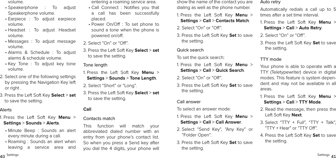 volume.•  Speakerphone  :  To  adjust  Speakerphone volume.•  Earpiece  :  To  adjust  earpiece  volume.•  Headset  :  To  adjust  Headset  volume.•  Messages  :  To  adjust  message volume.•  Alarms  &amp;  Schedule  :  To  adjust alarms &amp; schedule volume.•  Key  Tone  :  To  adjust  key  tone  volume.2.  Select one of the following settings by pressing the Navigation Key left or right .3.  Press the Left Soft Key Select &gt; set to save the setting.Alerts1.  Press  the  Left  Soft  Key  Menu  &gt;  Settings &gt; Sounds &gt; Alerts. •  Minute  Beep  :  Sounds  an  alert  every minute during a call.•  Roaming :  Sounds an  alert  when leaving  a  service  area  and  entering a roaming service area.•  Call  Connect  :  Noties  you  that a  call  has  been  successfully placed.•  Power  On/O  :  To  set  phone  to sound a tone when the  phone is powered on/o.2.  Select “On” or “O”.3.  Press the Left Soft Key Select &gt; set to save the setting.Tone length1.  Press  the  Left  Soft  Key  Menu  &gt;  Settings &gt; Sounds &gt; Tone Length. 2.  Select “Short” or “Long”.3.  Press the Left Soft Key Select &gt; set to save the setting.CallContacts matchThis  function  will  match  your  abbreviated  dialed  number  with  an entry  from  your  phone’s  contact  list. So when  you press a Send key after you dial  the  4  digits, your phone  will 40 Settingsshow the name of the contact you are dialing as well as the phone number.1.  Press  the  Left  Soft  Key  Menu  &gt;  Settings &gt; Call &gt; Contacts Match. 2. Select “On” or “O”.3.  Press the Left Soft Key Set to save the setting.Quick searchTo set the quick search:1.  Press  the  Left  Soft  Key  Menu  &gt;  Settings &gt; Call &gt; Quick Search. 2. Select “On” or “O”.3.  Press the Left Soft Key Set to save the setting.Call answerTo select an answer mode:1.  Press  the  Left  Soft  Key  Menu  &gt;  Settings &gt; Call &gt; Call Answer. 2.  Select  “Send  Key”,  “Any  Key”  or “Folder Open”.3.  Press the Left Soft Key Set to save the setting.Auto retryAutomatically  redials  a  call  up  to  5 times after a set time interval.1.  Press  the  Left  Soft  Key  Menu  &gt;  Settings &gt; Call &gt; Auto Retry. 2. Select “On” or “O”.3.  Press the Left Soft Key Set to save the setting.TTY modeYour  phone is able to  operate with a TTY  (Teletypewriter)  device  in  digital modes. This feature is system depen-dent  and  may  not  be  available  in  all areas.1.  Press  the  Left  Soft  Key  Menu  &gt;  Settings &gt; Call &gt; TTY Mode. 2.  Read the message, then press the Left Soft Key Next.3.  Select  “TTY  +  Full”,  “TTY  +  Talk”,  “TTY + Hear” or “TTY O”.4.  Press the Left Soft Key Set to save the setting.Settings 41