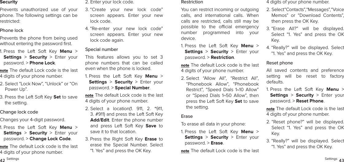 SecurityPrevents  unauthorized  use  of  your phone. The following settings can be restricted:Phone lock Prevents the phone from being used without entering the password ﬁrst.1.  Press  the  Left  Soft  Key  Menu  &gt;  Settings &gt;  Security  &gt;  Enter  your password. &gt; Phone Lock. note The default Lock code is the last 4 digits of your phone number.2.  Select “Lock Now”, “Unlock” or “On Power Up”.3.  Press the Left Soft Key Set to save the setting.Change lock codeChanges your 4-digit password.1.  Press  the  Left  Soft  Key  Menu  &gt;  Settings &gt;  Security  &gt;  Enter  your password. &gt; Change Lock Code. note The default Lock code is the last 4 digits of your phone number.2.  Enter your lock code.3.  “Create  your  new  lock  code” screen  appears.  Enter  your  new lock code.4.  “Re-enter  your  new  lock  code” screen  appears.  Enter  your  new lock code again.Special numberThis  features  allows  you  to  set  3 phone  numbers  that  can  be  called even when the phone is locked.1.  Press  the  Left  Soft  Key  Menu  &gt;  Settings &gt;  Security  &gt;  Enter  your password. &gt; Special Number. note The default Lock code is the last 4 digits of your phone number.2.  Select  a  location(1.  911,  2.  *911,  3. #911) and press the Left Soft Key Add/Edit. Enter the phone number and  press  Left  Soft  Key  Save  to save it to that location.3.  Press  the  Right  Soft  Key  Erase  to erase  the  Special  Number.  Select “1. Yes” and press the OK Key.42 SettingsRestrictionYou can restrict incoming or outgoing calls,  and  international  calls.  When calls  are  restricted,  calls  still  may  be possible  to  the  ocial  emergency  number  programmed  into  your  device.1.  Press  the  Left  Soft  Key  Menu  &gt;  Settings &gt;  Security  &gt;  Enter  your password. &gt; Restriction. note The default Lock code is the last 4 digits of your phone number.2.  Select  “Allow  All”,  “Restrict  All”, “Phonebook  Allow”,  “Phonebook Restrict”,  “Speed  Dials  1~10  Allow” or  “Speed  Dials  1~50  Allow”,  then press the Left Soft Key Set to save the setting.EraseTo erase all data in your phone:1.  Press  the  Left  Soft  Key  Menu  &gt;  Settings &gt;  Security  &gt;  Enter  your password. &gt; Erase. note The default Lock code is the last 4 digits of your phone number.2.  Select “Contacts”, “Messages”, “Voice  Memos”  or  “Download  Contents”, then press the OK Key.3.  “Erase  All?”  will  be  displayed.  Select  “1.  Yes”  and  press  the  OK Key. 4.  “Really?”  will  be  displayed.  Select “1. Yes” and press the OK Key.Reset phoneAll  saved  contents  and  preference  setting  will  be  reset  to  factory  defaults.1.  Press  the  Left  Soft  Key  Menu  &gt;  Settings &gt;  Security  &gt;  Enter  your password. &gt; Reset Phone. note The default Lock code is the last 4 digits of your phone number.2.  “Reset  phone?”  will  be  displayed. Select  “1.  Yes”  and  press  the  OK Key. 3.  “Really?”  will  be  displayed.  Select “1. Yes” and press the OK Key.Settings 43