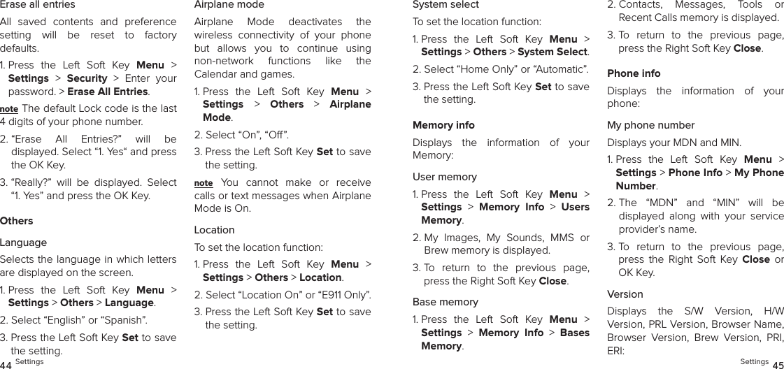 Erase all entriesAll  saved  contents  and  preference  setting  will  be  reset  to  factory  defaults.1.  Press  the  Left  Soft  Key  Menu  &gt;  Settings &gt;  Security  &gt;  Enter  your password. &gt; Erase All Entries. note The default Lock code is the last 4 digits of your phone number.2.  “Erase  All  Entries?”  will  be  displayed. Select “1. Yes“ and press the OK Key. 3.  “Really?”  will  be  displayed.  Select “1. Yes” and press the OK Key.OthersLanguageSelects the language in which letters are displayed on the screen.1.  Press  the  Left  Soft  Key  Menu  &gt;  Settings &gt; Others &gt; Language. 2. Select “English” or “Spanish”.3.  Press the Left Soft Key Set to save the setting.Airplane modeAirplane  Mode  deactivates  the  wireless  connectivity  of  your  phone but  allows  you  to  continue  using  non-network  functions  like  the  Calendar and games.1.  Press  the  Left  Soft  Key  Menu  &gt;  Settings &gt;  Others  &gt;  Airplane Mode. 2. Select “On”, “O”.3.  Press the Left Soft Key Set to save the setting.note You  cannot  make  or  receive calls or text messages when Airplane Mode is On.LocationTo set the location function:1.  Press  the  Left  Soft  Key  Menu  &gt;  Settings &gt; Others &gt; Location. 2.  Select “Location On” or “E911 Only”.3.  Press the Left Soft Key Set to save the setting.44 SettingsSystem selectTo set the location function:1.  Press  the  Left  Soft  Key  Menu  &gt;  Settings &gt; Others &gt; System Select. 2. Select “Home Only” or “Automatic”.3.  Press the Left Soft Key Set to save the setting.Memory infoDisplays  the  information  of  your  Memory:User memory1.  Press  the  Left  Soft  Key  Menu  &gt;  Settings &gt;  Memory  Info  &gt;  Users Memory. 2.  My  Images,  My  Sounds,  MMS  or Brew memory is displayed.3.  To  return  to  the  previous  page, press the Right Soft Key Close.Base memory1.  Press  the  Left  Soft  Key  Menu  &gt;  Settings &gt;  Memory  Info  &gt;  Bases Memory. 2.  Contacts,  Messages,  Tools  or  Recent Calls memory is displayed.3.  To  return  to  the  previous  page, press the Right Soft Key Close.Phone infoDisplays  the  information  of  your phone:My phone numberDisplays your MDN and MIN.1.  Press  the  Left  Soft  Key  Menu  &gt;  Settings &gt; Phone Info &gt; My Phone Number. 2.  The  “MDN”  and  “MIN”  will  be  displayed  along  with  your  service provider’s name.3.  To  return  to  the  previous  page, press  the  Right  Soft  Key  Close  or OK Key.VersionDisplays  the  S/W  Version,  H/W  Version, PRL Version, Browser Name, Browser  Version,  Brew  Version,  PRI, ERI:Settings 45