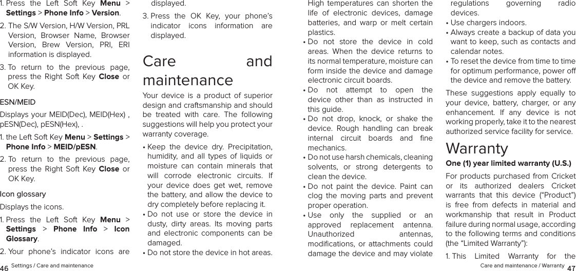 Care and maintenance / Warranty 4746 Settings / Care and maintenanceHigh  temperatures  can  shorten  the life  of  electronic  devices,  damage batteries,  and  warp  or  melt  certain plastics.•  Do  not  store  the  device  in  cold  areas.  When  the  device  returns  to its normal temperature, moisture can form inside the device and damage electronic circuit boards.•  Do  not  attempt  to  open  the  device  other  than  as  instructed  in this guide.•  Do  not  drop,  knock,  or  shake  the device.  Rough  handling  can  break internal  circuit  boards  and  ﬁne  mechanics.•  Do not use harsh chemicals, cleaning  solvents,  or  strong  detergents  to clean the device.•  Do  not  paint  the  device.  Paint  can clog  the  moving  parts  and  prevent proper operation.•  Use  only  the  supplied  or  an  approved  replacement  antenna.  Unauthorized  antennas,  modiﬁcations,  or  attachments could damage the device and may violate  regulations  governing  radio  devices.•  Use chargers indoors.•  Always create a backup of data you want to keep, such as contacts and calendar notes.•  To reset the device from time to time for optimum performance, power o the device and remove the battery.These  suggestions  apply  equally  to your  device,  battery,  charger,  or  any enhancement.  If  any  device  is  not working properly, take it to the nearest  authorized service facility for service.WarrantyOne (1) year limited warranty (U.S.)For products purchased  from  Cricket  or  its  authorized  dealers  Cricket  warrants  that  this  device  (“Product”) is  free  from  defects  in  material  and workmanship  that  result  in  Product failure during normal usage, according  to the following terms and conditions (the “Limited Warranty”):1.  This  Limited  Warranty  for  the  1.  Press  the  Left  Soft  Key  Menu  &gt;  Settings &gt; Phone Info &gt; Version. 2.  The S/W Version, H/W Version, PRL Version,  Browser  Name,  Browser Version,  Brew  Version,  PRI,  ERI  information is displayed.3.  To  return  to  the  previous  page, press  the  Right  Soft  Key  Close  or OK Key.ESN/MEIDDisplays your MEID(Dec), MEID(Hex) , pESN(Dec), pESN(Hex), .1.  the Left Soft Key Menu &gt; Settings &gt; Phone Info &gt; MEID/pESN. 2.  To  return  to  the  previous  page, press  the  Right  Soft  Key  Close  or OK Key.Icon glossaryDisplays the icons.1.  Press  the  Left  Soft  Key  Menu  &gt;  Settings &gt;  Phone  Info &gt; Icon  Glossary. 2.  Your  phone’s  indicator  icons  are displayed.3.  Press  the  OK  Key,  your  phone’s indicator  icons  information  are  displayed.Care  and  maintenanceYour  device  is  a  product  of  superior design and craftsmanship and should be  treated  with  care.  The  following suggestions will help you protect your warranty coverage.•  Keep  the  device  dry.  Precipitation, humidity,  and  all  types  of  liquids  or moisture  can  contain  minerals  that will  corrode  electronic  circuits.  If your  device  does  get  wet,  remove the battery, and allow the device to dry completely before replacing it.•  Do  not  use  or  store  the  device  in dusty,  dirty  areas.  Its  moving  parts and  electronic  components  can  be damaged.•  Do not store the device in hot areas. 