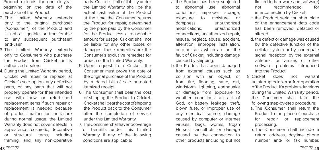 Warranty 4948 WarrantyProduct  extends  for  one  (1)  year  beginning  on  the  date  of  the  purchase of the Product. 2.  The  Limited  Warranty  extends only  to  the  original  purchaser  (“Consumer”)  of  the  Product  and is  not  assignable  or  transferable to  any  subsequent  purchaser/ end-user. 3.  The  Limited  Warranty  extends only  to  Consumers  who  purchase the  Product  from  Cricket  or  its  authorized dealers.4.  During the Limited Warranty period, Cricket  will  repair  or  replace,  at Cricket’s sole option, any defective  parts,  or  any  parts  that  will  not  properly operate for their intended  use  with  new  or  refurbished  replacement items if such repair or replacement  is  needed  because of  product  malfunction  or  failure during  normal  usage.  the  Limited Warranty does not cover defects in appearance,  cosmetic,  decorative  or  structural  items,  including  framing,  and  any  non-operative parts. Cricket’s limit of liability under the  Limited  Warranty  shall  be  the actual  cash  value  of  the  Product at  the  time  the  Consumer  returns the  Product  for  repair,  determined by the price paid by the Consumer for  the  Product  less  a  reasonable amount for usage. Cricket shall not be  liable  for  any  other  losses  or damages.  these  remedies  are  the Consumer’s exclusive remedies for breach of the Limited Warranty.5.  Upon  request  from  Cricket,  the Consumer  must prove  the  date  of the original purchase of the Product  by  a  dated  bill  of  sale  or  dated  itemized receipt.6.  The  Consumer  shall bear  the cost of shipping the Product to Cricket. Cricket shall bear the cost of shipping  the Product back to the Consumer after  the  completion  of  service  under this Limited Warranty.7.  The Consumer shall have no coverage  or  beneﬁts  under  this  Limited  Warranty  if  any  of  the  following  conditions are applicable:a.  the  Product  has  been  subjected  to  abnormal  use,  abnormal  conditions,  improper  storage,  exposure  to  moisture  or  dampness,  unauthorized  modiﬁcations,  unauthorized  connections, unauthorized repair, misuse, neglect, abuse, accident, alteration,  improper  installation, or  other  acts  which  are  not  the fault of Cricket, including damage caused by shipping. b.  the  Product  has  been  damaged from  external  causes  such  as  collision  with  an  object,  or from  ﬁre,  ﬂooding,  sand,  dirt,  windstorm,  lightning,  earthquake or  damage  from  exposure  to weather  conditions,  an  act  of God,  or  battery  leakage,  theft, blown  fuse,  or  improper  use  of any  electrical  source,  damage caused  by  computer  or  internet  viruses,  bugs,  worms,  trojan  Horses,  cancelbots  or  damage caused  by  the  connection  to other products (including but not limited to hardware and software)  not  recommended  for  interconnection by Cricket.c.  the  Product  serial  number  plate or  the  enhancement  data  code has  been  removed,  defaced  or altered.d.  the defect or damage was caused by  the  defective  function  of  the cellular system or  by  inadequate signal  reception  by  the  external  antenna,  or  viruses  or  other  software  problems  introduced into the Product.8.  Cricket  does  not  warrant  uninterrupted or error-free operation  of the Product. If a problem develops  during the Limited Warranty period,  the  Consumer  shall  take  the  following step-by-step procedure: a.  The  Consumer  shall  return  the Product to the place of purchase  for  repair  or  replacement  processing.b.  The  Consumer  shall  include  a return  address,  daytime  phone number  and/  or  fax  number,  