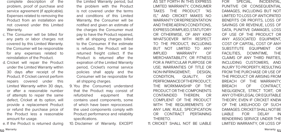 Warranty 5150 WarrantyAS SET FORTH IN THIS EXPRESS LIMITED WARRANTY, CONSUMER  TAKES  THE  PRODUCT  “AS IS,”  AND  CRICKET  MAKES  NO  WARRANTY OR REPRESENTATION  AND THERE AER NO CONDITIONS,  EXPRESS OR IMPLIED, STATUTORY  OR  OTHERWISE,  OF  ANY  KIND WHATSOEVER  WITH  RESPECT TO  THE  PRODUCT,  INCLUDING  BUT  NOT  LIMITED  TO  ANY IMPLIED  WARRANTY  OF  MERCHANTABILITY,  OR  FITNESS FOR A PARTICULAR PURPOSE OR USE;  WARRANTIES  OF  TITLE  OR NONINFRINGEMENT;  DESIGN,  CONDITION,  QUALITY,  OR  PERFROMANCE OF THE PRODUCT;  THE  WORKMANSHIP  OF  THE PRODUCT OR THE COMPONENTS  CONTAINDED  THEREIN;  OR  COMPLIENT  OF  THE  PRODUCT WITH  THE  REQUIREMENTS  OF ANY  LAW,  RULE,  SPECIFICATION OR  CONTRACT  PERTAINING THERETO.11.  CRICKET  SHALL  NOT  BE  LIABLE  FOR  SPECIAL,  INCIDENTAL,  PUNITIVE  OR  CONSEQUENTIAL DAMAGES,  INCLUDING  BUT  NOT LIMITED TO LOSS OF ANTICIPATED  BENEFITS  OR  PROFITS,  LOSS  OF SAVINGS OR  REVENUE, LOSS  OF DATA,  PUNITIVE  DAMAGES, LOSS OF  USE  OF  THE  PRODUCT  OR ANY  ASSOCIATED  EQUIPMENT, COST OF CAPITAL, COST OF ANY SUBSTITUTE  EQUIPMENT  OR  FACILITIES,  DOWNTIME,  THE CLAIMS  OF  ANY  THIRD  PARTIES, INCLUDING  CUSTOMERS,  AND  INJURY TO PROPERTY, RESULTING  FROM THE PURCHASE OR USE OF THE PRODUCT OR ARISING FROM BREACH  OF  THE  WARRANTY,  BREACH  OF  CONTRACT,  NEGLIGENCE,  STRICT  TORT,  OR ANY OTHER LEGAL OR EQUITABLE  THEORY, EVEN IF CRICKET KNEW OF  THE  LIKELIHOOD  OF  SUCH DAMAGES. CRICKET SHALL NOT BE  LIABLE  FOR  DELAY  IN  RENDERING SERVICE UNDER THE LIMITED WARRANTY, OR LOSS OF complete  description  of  the  problem,  proof  of  purchase  and service agreement (if applicable). Expenses related to removing the Product  from  an  installation  are not  covered  under  this  Limited Warranty.c.  The  Consumer  will  be  billed  for any  parts  or  labor  charges  not covered by this Limited Warranty. the Consumer will be responsible  for  any  expenses  related  to  reinstallation of the Product.d.  Cricket  will  repair  the  Product  under the Limited Warranty within  30  days  after  receipt  of  the  Product. If Cricket cannot perform  repairs  covered  under  this  Limited  Warranty  within  30  days, or  after  a  reasonable  number of  attempts  to  repair  the  same defect,  Cricket  at  its  option,  will provide  a  replacement  Product or  refund  the  purchase  price  of the  Product  less  a  reasonable amount for usage. e.  If  the  Product  is  returned  during the  Limited  Warranty  period,  but the  problem  with  the  Product is  not  covered  under  the  terms and  conditions  of  this  Limited  Warranty,  the  Consumer  will  be notiﬁed and given an estimate of the  charges  the  Consumer  must pay to have the Product repaired, with  all  shipping  charges  billed to  the  Consumer.  If  the  estimate is  refused,  the  Product  will  be  returned  freight  collect.  If  the Product  is  returned  after  the  expiration of the Limited Warranty period,  Cricket’s  normal  service  policies  shall  apply  and  the  Consumer will be responsible for all shipping charges.9.  You  (the  Consumer)  understand that  the  Product  may  consist  of  refurbished  equipment  that  contains  used  components,  some of  which  have  been  reprocessed. the used components  comply  with Product performance and reliability speciﬁcations. 10.  Disclaimer  of  Warranty.  EXCEPT 