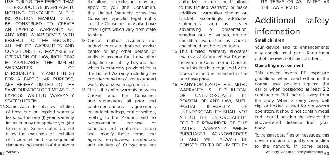  Warranty / Additional safety information 5352 WarrantyUSE  DURING  THE  PERIOD  THAT THE PRODUCT IS BEING REPAIRED. NOTHING  CONTAINED  IN  THE INSTRUCTION  MANUAL  SHALL BE  CONSTRUED  TO  CREATE  AN  EXPRESS  WARRANTY  OF ANY  KIND  WHATSOEVER  WITH RESPECT  TO  THE  PRODUCT. ALL  IMPLIED  WARRANTIES  AND  CONDITIONS THAT MAY ARISE BY OPERATION  OF  LAW,  INCLUDING  IF  APPLICABLE  THE  IMPLIED  WARRANTIES  OF  MERCHANTABILITY  AND  FITNESS FOR  A  PARTICULAR  PURPOSE, ARE  HEREBY  LIMITED  TO  THE SAME DURATION OF TIME AS THE EXPRESS  WRITTEN  WARRANTY STATED HEREIN.12.  Some states do not allow limitation of  how  long  an  implied  warranty lasts, so  the one (1)  year  warranty limitation may not apply to you (the Consumer).  Some  states  do  not  allow  the  exclusion  or  limitation of  incidental  and  consequential  damages, so certain of the above limitations  or  exclusions  may  not apply  to  you  (the  Consumer). this  Limited  Warranty  gives  the  Consumer  speciﬁc  legal  rights and the Consumer may also have other rights  which  vary  from state to state. 13.  Cricket  neither  assumes  nor  authorizes  any  authorized  service center  or  any  other  person  or entity  to  assume  for  it  any  other obligation  or  liability  beyond  that which is expressly provided for  in this Limited Warranty including the provider or seller of any extended warranty or service agreement. 14.  This is the entire warranty between  Cricket  and  the  Consumer, and  supersedes  all  prior  and  contemporaneous  agreements or understandings, oral or written, relating  to  the  Product,  and  no  representation,  promise  or  condition  not  contained  herein shall  modify  these  terms.  the agents,  employees,  distributors, and  dealers  of  Cricket  are  not authorized  to  make  modiﬁcations to  this  Limited  Warranty,  or  make additional  warranties  binding  on Cricket.  accordingly,  additional  statements  such  as  dealer  advertising  or  presentation,  whether  oral  or  written,  do  not constitute  warranties  by  Cricket and should not be relied upon.15.  This  Limited  Warranty  allocates the  risk  of  failure  of  the  Product  between the Consumer and Cricket.  the allocation is recognized by the Consumer  and  is  reﬂected  in  the purchase price. 16.  IF ANY PORTION OF THIS LIMITED  WARRANTY  IS  HELD  ILLEGAL  OR  UNENFORCEABLE  BY REASON  OF  ANY  LAW,  SUCH PARTIAL  ILLEGALITY  OR  UNENFORCEABILITY  SHALL  NOT AFFECT  THE  ENFORCEABILITY FOR  THE  REMAINDER  OF  THIS LIMITED  WARRANTY  WHICH  PURCHASER  ACKNOWLEDGES  IS  AND  WILL  ALWAYS  BE  CONSTRUED  TO  BE  LIMITED  BY ITS  TERMS  OR  AS  LIMITED  AS THE LAW PERMITS.Additional  safety informationSmall childrenYour  device  and  its  enhancements may  contain  small  parts.  Keep  them out of the reach of small children.Operating environmentThis  device  meets  RF  exposure  guidelines  when  used  either  in  the  normal  use  position  against  the ear  or  when  positioned  at  least  2.2  centimeters  (7/8  inches)  away  from the  body.  When  a  carry  case,  belt clip, or holder  is  used for body-worn  operation, it should not contain metal and  should  position  the  device  the above-stated  distance  from  your body.To transmit data ﬁles or messages, this device  requires  a  quality  connection  to  the  network.  In  some  cases,  