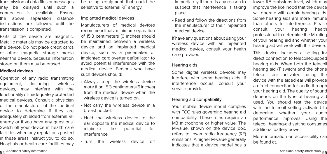 transmission of data ﬁles or messages may  be  delayed  until  such  a  connection  is  available.  Ensure the  above  separation  distance  instructions  are  followed  until  the transmission is completed.Parts  of  the  device  are  magnetic.  Metallic materials may be attracted to the device. Do not place credit cards or  other  magnetic  storage  media near the device, because information stored on them may be erased.Medical devicesOperation  of  any  radio  transmitting  equipment,  including  wireless  devices,  may  interfere  with  the  functionality of inadequately protected  medical devices. Consult a physician or  the  manufacturer  of  the  medical  device  to  determine  if  they  are  adequately shielded from external RF energy or if you  have  any  questions. Switch o your device in health care facilities when any regulations posted in  these  areas  instruct you  to do  so. Hospitals or health care facilities may be  using  equipment  that  could  be sensitive to external RF energy.Implanted medical devicesManufacturers  of  medical  devices  recommend that a minimum separation  of  15.3  centimeters (6  inches) should be  maintained  between  a  wireless device  and  an  implanted  medical device,  such  as  a  pacemaker  or  implanted cardioverter deﬁbrillator, to avoid  potential  interference  with  the medical  device.  Persons  who  have such devices should:•  Always  keep  the  wireless  device more than 15.3 centimeters (6 inches) from  the  medical  device  when  the wireless device is turned on.•  Not  carry  the  wireless  device  in  a breast pocket.•  Hold  the  wireless  device  to  the ear  opposite  the medical  device  to  minimize  the  potential  for  interference.•  Turn  the  wireless  device  o   54 Additional safety informationimmediately if there is any reason to suspect  that  interference  is  taking place.•  Read and follow the directions from the  manufacturer  of their  implanted medical device.If have any questions about using your wireless  device  with  an  implanted medical  device,  consult  your  health care provider.Hearing aidsSome  digital  wireless  devices  may interfere  with  some  hearing  aids.  If interference  occurs,  consult  your  service provider.Hearing aid compatibilityYour  mobile  device  model  complies with FCC rules governing hearing aid compatibility.  These  rules  require  an M3 microphone  or  higher value. The M-value,  shown  on  the  device  box, refers  to  lower  radio  frequency  (RF) emissions. A higher M-value generally indicates  that  a  device  model  has  a lower RF  emissions  level,  which may improve the likelihood that the device will operate with certain hearing aids. Some hearing aids are more immune  than  others  to  interference.  Please consult  your  hearing  health  professional to determine the M-rating of your hearing aid and whether your hearing aid will work with this device.This  device  includes  a  setting  for  direct connection to telecoilequipped hearing  aids.  When  both  the  telecoil hearing aid  (T switch) and the phone telecoil  are  activated,  using  the  device with the aided ear will provide a direct connection for audio through your hearing aid. The quality of sound depends  on  the  type  of  hearing  aid used.  You  should  test  the  device with  the  telecoil  setting  activated  to  determine  whether  your  audio  performance  improves.  Using  the telecoil hearing-aid setting consumes additional battery power.More information on accessibility can be found at.Additional safety information 55