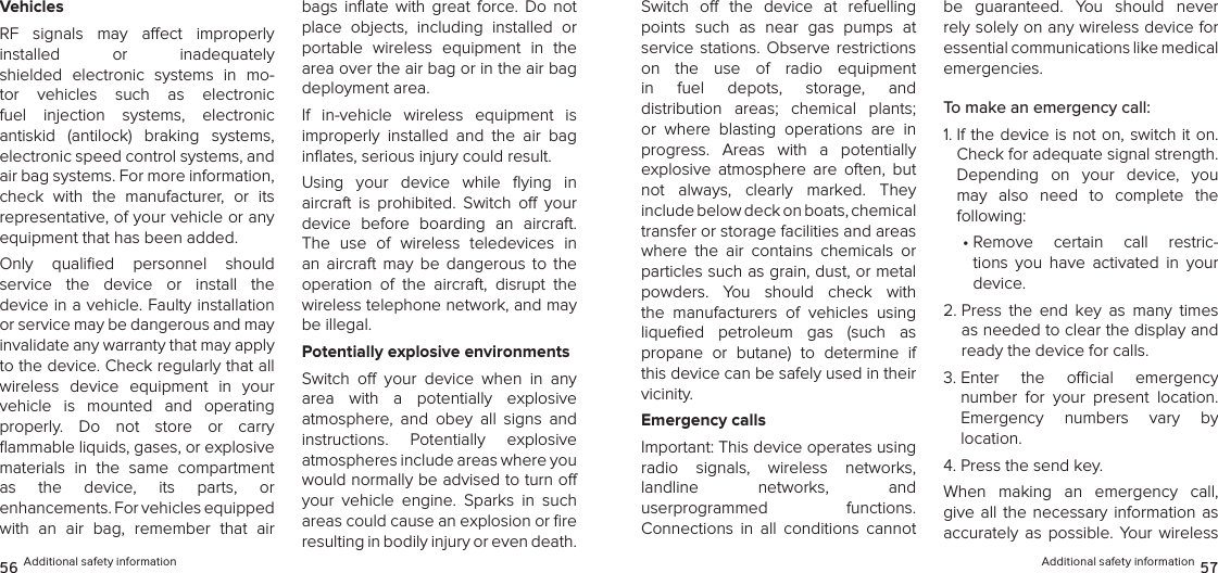 VehiclesRF  signals  may  aect  improperly  installed  or  inadequately  shielded  electronic  systems  in  mo-tor  vehicles  such  as  electronic  fuel  injection  systems,  electronic  antiskid  (antilock)  braking  systems, electronic speed control systems, and air bag systems. For more information, check  with  the  manufacturer,  or  its representative, of your vehicle or any equipment that has been added.Only  qualiﬁed  personnel  should  service  the  device  or  install  the  device in a vehicle. Faulty installation or service may be dangerous and may invalidate any warranty that may apply to the device. Check regularly that all wireless  device  equipment  in  your  vehicle  is  mounted  and  operating  properly.  Do  not  store  or  carry  ﬂammable liquids, gases, or explosive materials  in  the  same  compartment  as  the  device,  its  parts,  or  enhancements. For vehicles equipped with  an  air  bag,  remember  that  air bags  inﬂate  with  great  force.  Do  not place  objects,  including  installed  or portable  wireless  equipment  in  the area over the air bag or in the air bag deployment area.If  in-vehicle  wireless  equipment  is  improperly  installed  and  the  air  bag inﬂates, serious injury could result.Using  your  device  while  ﬂying  in  aircraft  is  prohibited.  Switch  o  your device  before  boarding  an  aircraft. The  use  of  wireless  teledevices  in an  aircraft  may  be  dangerous  to  the operation  of  the  aircraft,  disrupt  the wireless telephone network, and may be illegal.Potentially explosive environmentsSwitch  o  your  device  when  in  any area  with  a  potentially  explosive  atmosphere,  and  obey  all  signs  and instructions.  Potentially  explosive  atmospheres include areas where you would normally be advised to turn o your  vehicle  engine.  Sparks  in  such areas could cause an explosion or ﬁre resulting in bodily injury or even death. 56 Additional safety informationSwitch  o  the  device  at  refuelling  points  such  as  near  gas  pumps  at  service  stations.  Observe restrictions  on  the  use  of  radio  equipment in  fuel  depots,  storage,  and  distribution  areas;  chemical  plants; or  where  blasting  operations  are  in progress.  Areas  with  a  potentially explosive  atmosphere  are  often,  but not  always,  clearly  marked.  They  include below deck on boats, chemical  transfer or storage facilities and areas where  the  air  contains  chemicals  or particles such as grain, dust, or metal  powders.  You  should  check  with the  manufacturers  of  vehicles  using  liqueﬁed  petroleum  gas  (such  as  propane  or  butane)  to  determine  if this device can be safely used in their vicinity.Emergency callsImportant: This device operates using  radio  signals,  wireless  networks,  landline  networks,  and  userprogrammed  functions.  Connections  in  all  conditions  cannot be  guaranteed.  You  should  never rely solely on any wireless device for  essential communications like medical  emergencies.To make an emergency call:1.  If the device is not on, switch it on. Check for adequate signal strength. Depending  on  your  device,  you may  also  need  to  complete  the  following:•  Remove  certain  call  restric-tions  you  have  activated  in  your  device.2.  Press  the  end  key  as  many  times as needed to clear the display and ready the device for calls.3.  Enter  the  ocial  emergency  number  for  your  present  location.  Emergency  numbers  vary  by  location.4. Press the send key.When  making  an  emergency  call, give all  the  necessary  information as accurately  as  possible. Your  wireless Additional safety information 57