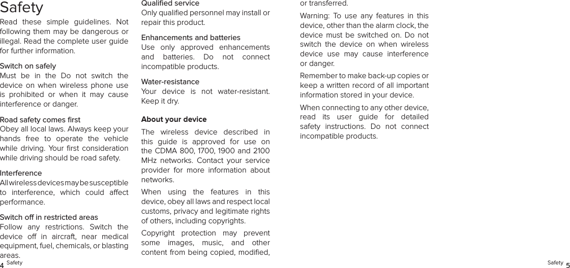 SafetyRead  these  simple  guidelines.  Not following them may be dangerous or illegal. Read the complete user guide for further information.Switch on safelyMust  be  in  the  Do  not  switch  the  device  on when  wireless  phone  use is  prohibited  or  when  it  may  cause  interference or danger.Road safety comes ﬁrstObey all local laws. Always keep your hands  free  to  operate  the  vehicle while  driving.  Your ﬁrst  consideration while driving should be road safety.InterferenceAll wireless devices may be susceptible  to  interference,  which  could  aect performance.Switch o in restricted areasFollow  any  restrictions.  Switch  the  device  o  in  aircraft,  near  medical equipment, fuel, chemicals, or blasting  areas.Qualiﬁed serviceOnly qualiﬁed personnel may install or repair this product.Enhancements and batteriesUse  only  approved  enhancements and  batteries.  Do  not  connect  incompatible products.Water-resistanceYour  device  is  not  water-resistant. Keep it dry.About your deviceThe  wireless  device  described  in this  guide  is  approved  for  use  on the CDMA 800, 1700, 1900 and 2100 MHz  networks.  Contact  your  service provider  for  more  information  about networks.When  using  the  features  in  this  device, obey all laws and respect local  customs, privacy and legitimate rights of others, including copyrights.Copyright  protection  may  prevent some  images,  music,  and  other  content from being copied, modiﬁed, 4 Safety Safety 5or transferred.Warning:  To  use  any  features  in  this device, other than the alarm clock, the device  must  be switched  on. Do  not switch  the  device  on  when  wireless device  use  may  cause  interference or danger.Remember to make back-up copies or keep a written record of all important information stored in your device.When connecting to any other device,  read  its  user  guide  for  detailed safety  instructions.  Do  not  connect  incompatible products.
