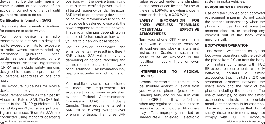 device  may  be  the  only  means  of  communication  at  the  scene  of  an  accident.  Do  not  end  the  call  until given permission to do so.Certication information (SAR)This mobile  device  meets guidelines for exposure to radio waves.Your  mobile  device  is  a  radio  transmitter and receiver. It is designed not to exceed the limits for exposure to  radio  waves  recommended  by  international  guidelines.  These  guidelines  were  developed  by  the independent  scientiﬁc  organization ICNIRP  and  include  safety  margins designed to assure  the  protection  of all  persons,  regardless  of  age  and health.The  exposure  guidelines  for  mobile  devices  employ  a  unit  of  measurement  known  as  the  Speciﬁc Absorption Rate or SAR. The SAR limit stated in  the  ICNIRP  guidelines is 1.6 watts/kilogram  (W/kg)  averaged  over 1  grams  of  tissue.  Tests  for  SAR  are conducted  using  standard  operating positions with the device transmitting at  its  highest certiﬁed  power  level in all tested frequency bands. The actual SAR level of an operating device can be below the maximum value because the device is designed to use only the power required to reach the network. That amount changes depending on a number of factors such as how close you are to a network base station. Use  of  device  accessories  and  enhancements may result in dierent  SAR  values.  SAR  values  may  vary depending on national  reporting  and testing requirements and the network band. Additional SAR information may be provided under product information  at.Your  mobile  device  is  also  designed  to  meet  the  requirements  for  exposure to radio waves established by  the  Federal  Communications  Commission  (USA)  and  Industry  Canada.  These  requirements  set  a SAR  limit  of  1.6  W/kg  averaged  over one gram  of  tissue. The highest SAR 58 Additional safety informationvalue  reported  under  this  standard during product certiﬁcation for use at the ear is 1.01W/Kg and when properly worn on the body is 0.291W/Kg.SAFETY  INFORMATION  FOR FIXED  WIRELESS  TERMINALS  POTENTIALLY  EXPLOSIVE  ATMOSPHERESTurn  your  phone  OFF  when  in  any area  with  a  potentially  explosive  atmosphere  and  obey  all  signs  and  instructions.  Sparks  in  such  areas could  cause  an  explosion  or  ﬁre  resulting  in  bodily  injury  or  even death.INTERFERENCE  TO  MEDICAL  DIVICESCertain  electronic  equipment  may be  shielded  against  RF  signal  from you  wireless  phone.  (pacemakers,  Hearing  Aids,  and  so  on)  Turn  your phone  OFF  in  health  c  are  facilities when any regulations posted in these areas instruct you to do so. RF signals may  aect  improperly  installed  or  inadequately  shielded  electronic  system in motor vehicles.EXPOSURE TO RF ENERGYUse only the supplied or an approved replacement  antenna.  Do  not  touch the  antenna  unnecessarily  when  the phone  is  in  use.  Do  not  move  the antenna  close  to,  or  couching  any  exposed  part  of  the  body  when  making a call.BODY-WORN OPERATIONThis  device  was  tested  for  typical body-worn operations with the back of the phone kept 2.0 cm from the body. To  maintain  compliance  with  FCC RF  exposure  requirements,  use  only  belt-clips,  holsters  or  similar  accessories  that  maintain  a  .2.0  cm separation  distance  between  the user’s  body  and  the  back  of  the phone,  including  the  antenna.  The use  of  belt-clips,  holsters and  similar  accessories  should  not  contain  metallic  components  in  its  assembly. The  use  of  accessories  that  do  not satisfy  these  requirements  may  not  comply  with  FCC  RF  exposure  Additional safety information 59