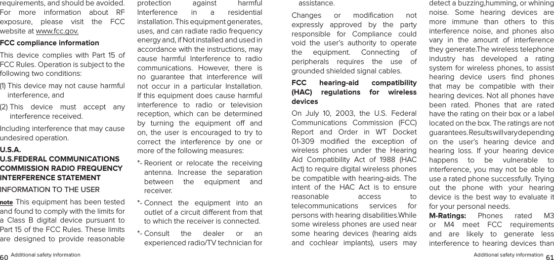 requirements, and should be avoided.  For  more  information  about  RF  exposure,  please  visit  the  FCC  website at www.fcc.gov.FCC compliance informationThis  device  complies  with  Part  15  of FCC Rules. Operation is subject to the following two conditions:(1)  This device may not cause harmful interference, and (2)  This  device  must  accept  any  interference received. Including interference that may cause undesired operation.U.S.A.  U.S.FEDERAL COMMUNICATIONS COMMISSION RADIO FREQUENCY INTERFERENCE STATEMENTINFORMATION TO THE USERnote This equipment has been tested and found to comply with the limits for a  Class  B  digital  device  pursuant  to Part 15 of the FCC Rules. These limits are  designed  to  provide  reasonable  protection  against  harmful  Interference  in  a  residential  installation. This equipment generates, uses, and can radiate radio frequency energy and, if Not installed and used in accordance with the instructions, may cause  harmful  Interference  to  radio  communications.  However,  there  is no  guarantee  that  interference  will not  occur  in  a  particular  Installation. If this equipment does cause harmful  interference  to  radio  or  television  reception,  which  can  be  determined by  turning  the  equipment  o  and on,  the  user  is  encouraged  to  try  to  correct  the  interference  by  one  or more of the following measures: *-  Reorient  or  relocate  the  receiving  antenna.  Increase  the  separation  between  the  equipment  and  receiver. *-  Connect  the  equipment  into  an  outlet of a circuit dierent from that to which the receiver is connected. *-  Consult  the  dealer  or  an  experienced radio/TV technician for 60 Additional safety informationassistance. Changes  or  modiﬁcation  not  expressly  approved  by  the  party  responsible  for  Compliance  could void  the  user’s  authority  to  operate  the  equipment.  Connecting  of  peripherals  requires  the  use  of grounded shielded signal cables.FCC  hearing-aid  compatibility  (HAC)  regulations  for  wireless  devicesOn  July  10,  2003,  the  U.S.  Federal Communications  Commission  (FCC) Report  and  Order  in  WT  Docket  01-309  modiﬁed  the  exception  of wireless  phones  under  the  Hearing Aid  Compatibility  Act  of  1988  (HAC Act) to require digital wireless phones be compatible with hearing-aids. The intent  of  the  HAC  Act  is  to  ensure reasonable  access  to  telecommunications  services  for  persons with hearing disabilities.While some wireless phones are used near some  hearing  devices  (hearing  aids and  cochlear  implants),  users  may detect a buzzing,humming, or whining  noise.  Some  hearing  devices  are more  immune  than  others  to  this  interference  noise,  and  phones  also vary  in  the  amount  of  interference they generate.The wireless telephone industry  has  developed  a  rating  system for wireless phones, to assist hearing  device  users  ﬁnd  phones that  may  be  compatible  with  their hearing devices. Not all phones have been  rated.  Phones  that  are  rated have the rating on their box or a label  located on the box. The ratings are not guarantees. Results will vary depending  on  the  user’s  hearing  device  and hearing  loss.  If  your  hearing  device  happens  to  be  vulnerable  to  interference, you  may  not be able to use a rated phone successfully. Trying  out  the  phone  with  your  hearing  device  is  the best way  to evaluate it for your personal needs.M-Ratings:  Phones  rated  M3 or  M4  meet  FCC  requirements and  are  likely  to  generate  less  interference  to  hearing  devices  than Additional safety information 61