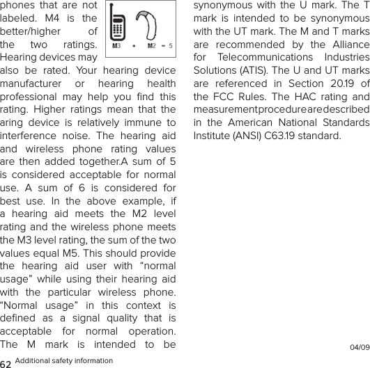 phones  that  are  not labeled.  M4  is  the  better/higher  of the  two  ratings.  Hearing devices may also  be  rated.  Your  hearing  device  manufacturer  or  hearing  health  professional  may  help  you  ﬁnd  this rating.  Higher  ratings  mean  that  the aring  device  is  relatively  immune  to  interference  noise.  The  hearing  aid and  wireless  phone  rating  values are  then  added  together.A  sum  of  5 is  considered  acceptable  for  normal  use.  A  sum  of  6  is  considered  for best  use.  In  the  above  example,  if a  hearing  aid  meets  the  M2  level  rating and the wireless phone meets the M3 level rating, the sum of the two values equal M5. This should provide the  hearing  aid  user  with  “normal  usage”  while  using  their  hearing  aid with  the  particular  wireless  phone. “Normal  usage”  in  this  context  is  deﬁned  as  a  signal  quality  that  is  acceptable  for  normal  operation.  The  M  mark  is  intended  to  be  synonymous  with the  U  mark. The  T mark  is  intended  to  be  synonymous with the UT mark. The M and T marks are  recommended  by  the  Alliance for  Telecommunications  Industries  Solutions (ATIS). The U and UT marks are  referenced  in  Section  20.19  of the  FCC  Rules.  The  HAC  rating  and  measurement procedure are described in  the  American  National  Standards Institute (ANSI) C63.19 standard.04/0962 Additional safety information