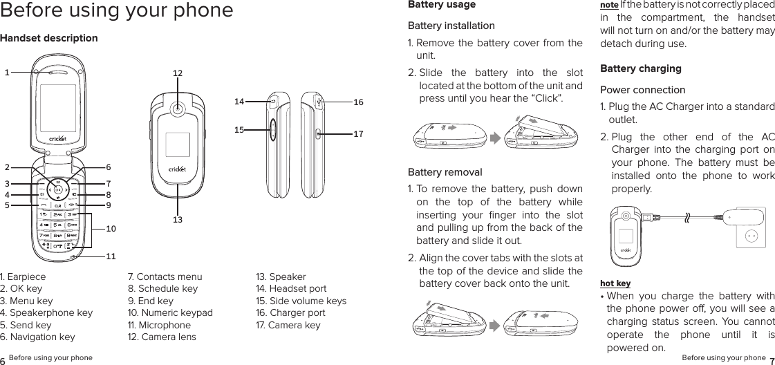 6 Before using your phone Before using your phone 7Before using your phoneHandset descriptionBattery usageBattery installation1.  Remove the battery cover from the unit.2.  Slide  the  battery  into  the  slot  located at the bottom of the unit and press until you hear the “Click”.Battery removal1.  To  remove  the  battery,  push  down on  the  top  of  the  battery  while  inserting  your  ﬁnger  into  the  slot and pulling up from the back of the battery and slide it out.2.  Align the cover tabs with the slots at the top of the device and slide the battery cover back onto the unit.note If the battery is not correctly placed in  the  compartment,  the  handset  will not turn on and/or the battery may detach during use.Battery chargingPower connection1.  Plug the AC Charger into a standard outlet.2.  Plug  the  other  end  of  the  AC Charger  into  the  charging  port  on your  phone.  The  battery  must  be installed  onto  the  phone  to  work properly.hot key •  When  you  charge  the  battery  with the phone power o, you will see a charging  status  screen.  You  cannot  operate  the  phone  until  it  is  powered on.1. Earpiece2. OK key3.  Menu key4. Speakerphone key5. Send key6. Navigation key7. Contacts menu8. Schedule key9. End key10. Numeric keypad11. Microphone12. Camera lens13. Speaker14. Headset port15. Side volume keys16. Charger port17. Camera key1213314578911102 614151617