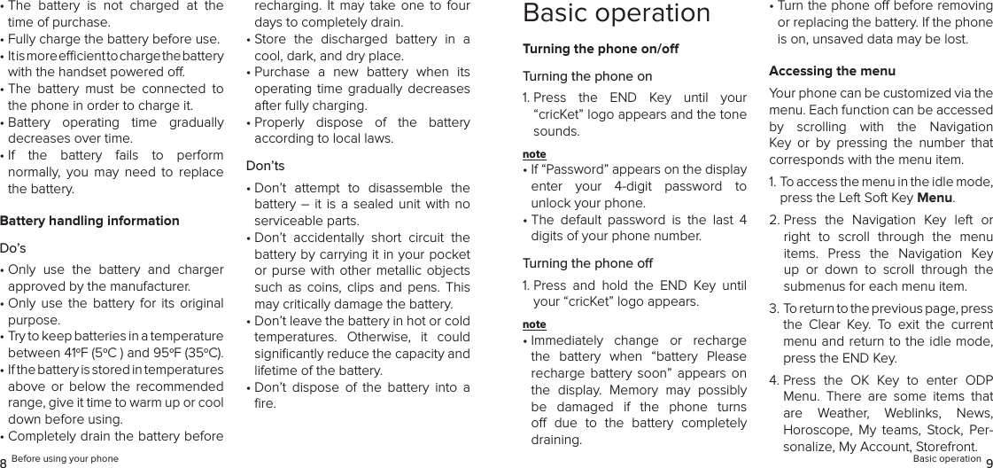 •  The  battery  is  not  charged  at  the time of purchase.•  Fully charge the battery before use.•  It is more ecient to charge the battery  with the handset powered o.•  The  battery  must  be  connected  to the phone in order to charge it.•  Battery  operating  time  gradually  decreases over time.•  If  the  battery  fails  to  perform  normally,  you  may  need  to  replace the battery.Battery handling informationDo’s•  Only  use  the  battery  and  charger  approved by the manufacturer.•  Only  use the  battery  for its  original purpose.•  Try to keep batteries in a temperature  between 41oF (5oC ) and 95oF (35oC).•  If the battery is stored in temperatures  above  or  below  the  recommended range, give it time to warm up or cool down before using.•  Completely drain the battery before recharging.  It  may  take one  to  four days to completely drain.•  Store  the  discharged  battery  in  a cool, dark, and dry place.•  Purchase  a  new  battery  when  its operating  time  gradually decreases after fully charging.•  Properly  dispose  of  the  battery  according to local laws.Don’ts•  Don’t  attempt  to  disassemble  the battery –  it  is a sealed  unit  with no serviceable parts.•  Don’t  accidentally  short  circuit  the battery by carrying it in your pocket or purse with other metallic objects such  as coins,  clips  and  pens.  This may critically damage the battery.•  Don’t leave the battery in hot or cold temperatures.  Otherwise,  it  could signiﬁcantly reduce the capacity and lifetime of the battery.•  Don’t  dispose  of  the  battery  into  a ﬁre.8 Before using your phoneBasic operationTurning the phone on/oTurning the phone on1.  Press  the  END  Key  until  your “cricKet” logo appears and the tone sounds.note •  If “Password” appears on the display  enter  your  4-digit  password  to  unlock your phone.•  The  default  password  is  the  last  4 digits of your phone number.Turning the phone o1.  Press  and  hold  the  END  Key  until your “cricKet” logo appears.note •  Immediately  change  or  recharge  the  battery  when  “battery  Please recharge  battery  soon”  appears  on the  display.  Memory  may  possibly  be  damaged  if  the  phone  turns o  due  to  the  battery  completely  draining.•  Turn the phone o before removing or replacing the battery. If the phone is on, unsaved data may be lost.Accessing the menuYour phone can be customized via the menu. Each function can be accessed by  scrolling  with  the  Navigation Key  or  by  pressing  the  number  that  corresponds with the menu item.1.  To access the menu in the idle mode, press the Left Soft Key Menu.2.  Press  the  Navigation  Key  left  or right  to  scroll  through  the  menu items.  Press  the  Navigation  Key up  or  down  to  scroll  through  the  submenus for each menu item.3.  To return to the previous page, press the  Clear  Key.  To  exit  the  current  menu and return to the idle mode, press the END Key.4.  Press  the  OK  Key  to  enter  ODP Menu.  There  are  some  items  that are  Weather,  Weblinks,  News, Horoscope,  My  teams,  Stock,  Per-sonalize, My Account, Storefront.Basic operation 9