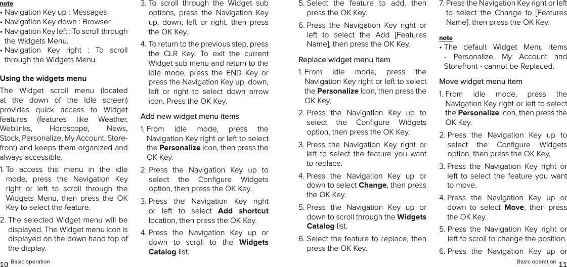 note •  Navigation Key up : Messages• Navigation Key down : Browser•  Navigation Key left : To scroll through the Widgets Menu.•  Navigation  Key  right  :  To  scroll through the Widgets Menu.Using the widgets menuThe  Widget  scroll  menu  (located at  the  down  of  the  Idle  screen)  provides  quick  access  to  Widget  features  (features  like  Weather,  Weblinks,  Horoscope,  News,  Stock, Personalize, My Account, Store-front) and keeps them organized and always accessible.1.  To  access  the  menu  in  the  idle mode,  press  the  Navigation  Key  right  or  left  to  scroll  through  the  Widgets  Menu,  then  press  the  OK Key to select the feature.2.  The selected  Widget menu will be displayed. The Widget menu icon is displayed on the down hand top of the display.3.  To  scroll  through  the  Widget  sub options,  press  the  Navigation  Key up,  down,  left  or  right,  then  press the OK Key.4.  To return to the previous step, press the  CLR  Key.  To  exit  the  current  Widget sub menu and return to the idle  mode,  press  the  END  Key  or press the Navigation Key up, down, left  or  right  to  select  down  arrow icon. Press the OK Key.Add new widget menu items1.  From  idle  mode,  press  the  Navigation Key right or left to select the Personalize Icon, then press the OK Key.2.  Press  the  Navigation  Key  up  to  select  the  Conﬁgure  Widgets  option, then press the OK Key.3.  Press  the  Navigation  Key  right or  left  to  select  Add  shortcut  location, then press the OK Key.4.  Press  the  Navigation  Key  up  or down  to  scroll  to  the  Widgets  Catalog list. 10 Basic operation5.  Select  the  feature  to  add,  then press the OK Key.6.  Press  the  Navigation  Key  right  or left  to  select  the  Add  [Features Name], then press the OK Key.Replace widget menu item1.  From  idle  mode,  press  the  Navigation Key right or left to select the Personalize Icon, then press the OK Key.2.  Press  the  Navigation  Key  up  to  select  the  Conﬁgure  Widgets  option, then press the OK Key.3.  Press  the  Navigation  Key  right  or left  to select  the  feature  you  want to replace.4.  Press  the  Navigation  Key  up  or down to select Change, then press the OK Key.5.  Press  the  Navigation  Key  up  or down to scroll through the Widgets Catalog list. 6.  Select the feature to  replace,  then press the OK Key.7.  Press the Navigation Key right or left to  select  the  Change  to  [Features Name], then press the OK Key.note •  The  default  Widget  Menu  items -  Personalize,  My  Account  and  Storefront - cannot be Replaced.Move widget menu item1.  From  idle  mode,  press  the  Navigation Key right or left to select the Personalize Icon, then press the OK Key.2.  Press  the  Navigation  Key  up  to  select  the  Conﬁgure  Widgets  option, then press the OK Key.3.  Press  the  Navigation  Key  right  or left  to select  the  feature  you  want to move.4.  Press  the  Navigation  Key  up  or down  to  select  Move,  then  press the OK Key.5.  Press  the  Navigation  Key  right  or left to scroll to change the position. 6.  Press  the  Navigation  Key  up  or Basic operation 11