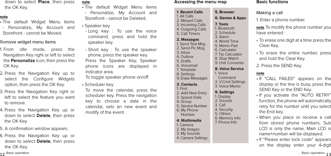 down  to  select  Place,  then  press the OK Key.note •  The  default  Widget  Menu  items -  Personalize,  My  Account  and  Storefront - cannot be Moved.Remove widget menu items1.  From  idle  mode,  press  the  Navigation Key right or left to select the Personalize Icon, then press the OK Key.2.  Press  the  Navigation  Key  up  to  select  the  Conﬁgure  Widgets  option, then press the OK Key.3.  Press  the  Navigation  Key  right  or left  to select  the  feature  you  want to remove.4.  Press  the  Navigation  Key  up  or down  to  select Delete, then  press the OK Key.5. A conﬁrmation window appears. 6.  Press  the  Navigation  Key  up  or down to  select  Delete,  then press the OK Key.note •  The  default  Widget  Menu  items -  Personalize,  My  Account  and  Storefront - cannot be Deleted.•  Speaker key-  Long  key  :  To  use  the  voice  command,  press  and  hold  the speaker key.-  Short  key  :  To  use  the  speaker phone, press the speaker key.Press  the  Speaker  Key,  Speaker  phone  icons  are  displayed  in  indicator area. To toggle speaker phone on/o. •  Scheduler key To  move  the  calendar,  press  the scheduler key. Press the navigation  key  to  choose  a  date  in  the  calendar,  sets  an  new  event  and modify of the event.12 Basic operationAccessing the menu map1. Recent Calls1. All Calls2. Missed Calls3. Incoming Calls4. Outgoing Calls5. Call Timers2. Messages1. Send Text Msg.2. Send Pic Msg.3. Inbox4. Outbox5. Drafts6. Voicemail7. Template8. Settings9. Erase Messages3. Contacts1. Find2. Add New Entry3. Speed Dials4. Group5. Service Number6.  My Phone Number4. Multimedia1. Camera2. My Images3. My Sounds4. Camera Settings5. Browser6.  Games &amp; Apps7. Tools1. Bluetooth2. Schedule3. Alarm4. World Time5. Memo Pad6. Calculator7. Tip Calculator8. Stop Watch9. Unit Converter8.  Voice Service1.  Voice  Command2. V.Cmd Settings3. Voice Memo9. Settings1. Display2. Sounds3. Call4. Security5. Others6. Memory Info7. Phone InfoBasic functionsMaking a call1. Enter a phone number.note To modify the phone number you have entered :•  To erase one digit at a time press the Clear Key.•  To  erase  the  entire  number,  press and hold the Clear Key.2. Press the SEND Key.note •  If  “CALL  FAILED”  appears  on  the display or the line is busy, press the SEND Key or the END Key.•  If  you  activate  the  “AUTO  RETRY” function, the phone will automatically  retry for the number until you select the End key.•  When  you  place  or  receive  a  call from  stored  phone  numbers,  Sub LCD  is  only the  name, Main  LCD  is name+number will be displayed. •  If “Please enter lock code” appears on  the  display  enter  your  4-digit Basic operation 13