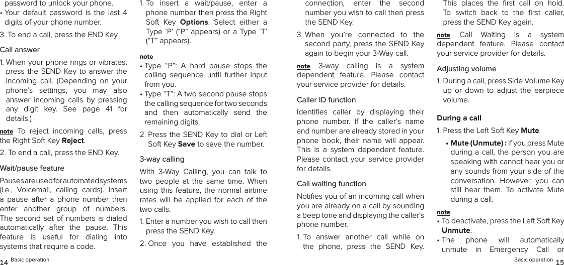 password to unlock your phone.•  Your  default  password  is  the  last  4 digits of your phone number.3. To end a call, press the END Key.Call answer1.  When your phone rings or vibrates, press the SEND Key to  answer  the incoming  call.  (Depending  on  your phone’s  settings,  you  may  also  answer  incoming  calls  by  pressing  any  digit  key.  See  page  41  for  details.)note To  reject  incoming  calls,  press the Right Soft Key Reject.2.  To end a call, press the END Key.Wait/pause featurePauses are used for automated systems  (i.e.,  Voicemail,  calling  cards).  Insert a  pause  after  a  phone  number  then enter  another  group  of  numbers. The second set of numbers is dialed  automatically  after  the  pause.  This feature  is  useful  for  dialing  into  systems that require a code.1.  To  insert  a  wait/pause,  enter  a phone number then press the Right Soft  Key  Options.  Select  either  a Type ‘P’  (“P”  appears)  or  a  Type  ‘T’ (“T” appears). note •  Type  “P”:  A  hard  pause  stops  the calling  sequence  until  further  input from you.•  Type “T”: A two second pause stops the calling sequence for two seconds  and  then  automatically  send  the  remaining digits.2.  Press the SEND Key to dial or Left Soft Key Save to save the number.3-way callingWith  3-Way  Calling,  you  can  talk  to two  people  at  the  same  time.  When using  this  feature, the  normal  airtime rates  will  be  applied  for  each  of  the two calls.1.  Enter a number you wish to call then press the SEND Key.2.  Once  you  have  established  the 14 Basic operationconnection,  enter  the  second  number you wish to call then press the SEND Key.3.  When  you’re  connected  to  the second party, press the  SEND  Key again to begin your 3-Way call.note 3-way  calling  is  a  system  dependent  feature.  Please  contact your service provider for details.Caller ID functionIdentiﬁes  caller  by  displaying  their phone  number.  If  the  caller’s  name and number are already stored in your phone  book,  their  name  will  appear. This  is  a  system  dependent  feature. Please  contact  your service  provider for details.Call waiting functionNotiﬁes you of an incoming call when you are already on a call by sounding  a beep tone and displaying the caller’s  phone number.1.  To  answer  another  call  while  on the  phone,  press  the  SEND  Key. This  places  the  ﬁrst  call  on  hold.  To  switch  back  to  the  ﬁrst  caller, press the SEND Key again.note Call  Waiting  is  a  system  dependent  feature.  Please  contact your service provider for details.Adjusting volume1.  During a call, press Side Volume Key up  or  down  to  adjust  the  earpiece volume.During a call1. Press the Left Soft Key Mute.•  Mute (Unmute) : If you press Mute during a  call,  the person you are speaking with cannot hear you or any sounds from your side of the conversation.  However,  you  can still  hear  them.  To  activate  Mute during a call.note •  To deactivate, press the Left Soft Key Unmute.•  The  phone  will  automatically  unmute  in  Emergency  Call  or  Basic operation 15