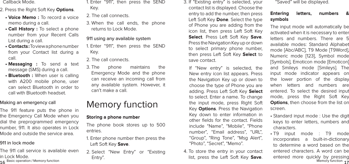 Callback Mode.2. Press the Right Soft Key Options.•  Voice Memo : To record  a  voice memo during a call.•  Call  History  :  To  select  a  phone number  from  your  Recent  Calls List during a call.•  Contacts : To view a phone number  from  your  Contact  list  during  a call.•  Messaging  :  To  send  a  text  message (SMS) during a call.•  Bluetooth  :  When  user  is calling with  A200  mobile  phone,  user can  select  Bluetooth  in  order  to call with Bluetooth headset.Making an emergency callThe  911  feature  puts  the  phone  in the Emergency  Call  Mode when  you dial  the  preprogrammed  emergency  number,  911.  It  also  operates  in  Lock Mode and outside the service area.911 in lock modeThe 911 call  service  is  available  even in Lock Mode.1.  Enter  “911”,  then  press  the  SEND Key.2.  The call connects.3.  When  the  call  ends,  the  phone  returns to Lock Mode.911 using any available system1.  Enter  “911”,  then  press  the  SEND Key.2.  The call connects.3.  The  phone  maintains  the  Emergency  Mode  and  the  phone can  receive  an  incoming  call  from any  available  system.  However,  it can’t make a call.Memory functionStoring a phone numberThe  phone  book  stores  up  to  500 entries.1.  Enter phone number then press the Left Soft Key Save.2.  Select  “New  Entry”  or  “Existing  Entry”. 3.  If  “Existing  entry”  is  selected,  your contact list is displayed. Choose the entry to add the number, then press Left Soft Key Done. Select the type of Phone  you  are adding  from  the icon  list,  then  press  Left  Soft  Key  Select.  Press  Left  Soft  Key  Save. Press the Navigation Key up or down to  select  primary  phone  number,  then  press Left  Soft  Key  Select to save contact.If  “New  entry”  is  selected,  the New entry icon list appears. Press the Navigation  Key up  or  down to choose the type of Phone you are adding. Press  Left Soft Key Select to select. Enter a name. To change the  input  mode,  press  Right  Soft Key Options. Press the Navigation Key  down  to  enter  information  in other  ﬁelds  for  the  contact.  Fields include  “Name”,  “Mobile”,  “Phone number”,  “Email  address”,  “URL”, “Group”,  “Ring  Tone”,  “Msg  Alert”, “Photo”, “Secret”, “Memo”.4.  To  store  the  entry  in  your  contact list,  press  the  Left  Soft  Key  Save.  “Saved” will be displayed. Entering  letters,  numbers  &amp;  symbolsThe input mode  will  automatically be activated when it is necessary to enter  letters  and  numbers.  There  are  5  available  modes:  Standard  Alphabet  mode [Abc/ABC], T9 Mode [T9Word], Numeric  mode  [123],  Symbol  mode [Symbols], Emoticon mode [Emoticon]  and  Smileys  mode  [Smileys].  The input  mode  indicator  appears  on the  lower  portion  of  the  display when  letters  and  numbers  are  entered.  To  select  the  desired  input  mode,  press  the  Right  Soft  Key  Options, then choose from the list on screen.•  Standard input mode : Use the digit keys  to  enter  letters,  numbers  and characters.•  T9  input  mode  :  T9  mode  incorporates  a  built-in-dictionary to  determine  a  word  based  on  the  entered  characters.  A  word  can  be entered  more  quickly  by  pressing 16 Basic operation / Memory function Memory function 17