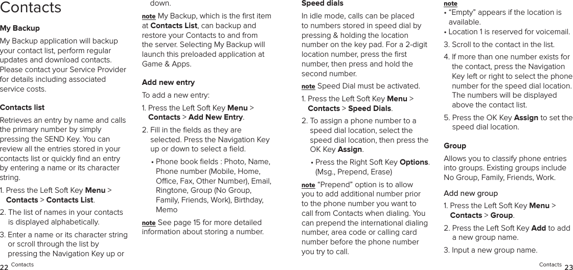 ContactsMy BackupMy Backup application will backup your contact list, perform regular  updates and download contacts. Please contact your Service Provider for details including associated  service costs.Contacts listRetrieves an entry by name and calls the primary number by simply  pressing the SEND Key. You can  review all the entries stored in your contacts list or quickly ﬁnd an entry by entering a name or its character string.1.  Press the Left Soft Key Menu &gt;  Contacts &gt; Contacts List. 2.  The list of names in your contacts  is displayed alphabetically.3.  Enter a name or its character string or scroll through the list by  pressing the Navigation Key up or down.note My Backup, which is the ﬁrst item at Contacts List, can backup and restore your Contacts to and from the server. Selecting My Backup will launch this preloaded application at Game &amp; Apps.Add new entryTo add a new entry:1.  Press the Left Soft Key Menu &gt;  Contacts &gt; Add New Entry. 2.  Fill in the ﬁelds as they are  selected. Press the Navigation Key up or down to select a ﬁeld.•  Phone book elds : Photo, Name,  Phone number (Mobile, Home, Oce, Fax, Other Number), Email, Ringtone, Group (No Group,  Family, Friends, Work), Birthday, Memonote See page 15 for more detailed  information about storing a number.Speed dialsIn idle mode, calls can be placed to numbers stored in speed dial by pressing &amp; holding the location  number on the key pad. For a 2-digit location number, press the ﬁrst  number, then press and hold the second number.note Speed Dial must be activated.1.  Press the Left Soft Key Menu &gt;  Contacts &gt; Speed Dials. 2.  To assign a phone number to a speed dial location, select the speed dial location, then press the OK Key Assign.•  Press the Right Soft Key Options. (Msg., Prepend, Erase)note “Prepend” option is to allow you to add additional number prior to the phone number you want to call from Contacts when dialing. You can prepend the international dialing number, area code or calling card number before the phone number you try to call.note •  “Empty” appears if the location is available.• Location 1 is reserved for voicemail.3. Scroll to the contact in the list.4.  If more than one number exists for the contact, press the Navigation Key left or right to select the phone number for the speed dial location.  The numbers will be displayed above the contact list.5.  Press the OK Key Assign to set the speed dial location.GroupAllows you to classify phone entries into groups. Existing groups include No Group, Family, Friends, Work. Add new group1.  Press the Left Soft Key Menu &gt;  Contacts &gt; Group.2.  Press the Left Soft Key Add to add a new group name.3.  Input a new group name.22 Contacts Contacts 23