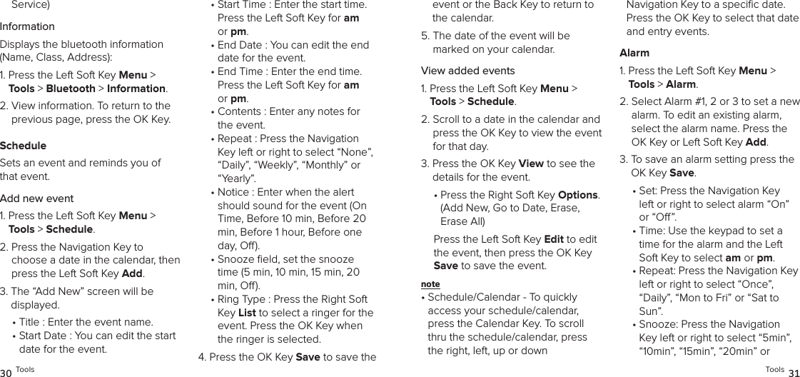 Service)InformationDisplays the bluetooth information  (Name, Class, Address):1.  Press the Left Soft Key Menu &gt; Tools &gt; Bluetooth &gt; Information. 2.  View information. To return to the previous page, press the OK Key.ScheduleSets an event and reminds you of that event.Add new event1.  Press the Left Soft Key Menu &gt; Tools &gt; Schedule. 2.  Press the Navigation Key to choose a date in the calendar, then press the Left Soft Key Add.3.  The “Add New” screen will be  displayed. •  Title : Enter the event name.•  Start Date : You can edit the start date for the event.•  Start Time : Enter the start time. Press the Left Soft Key for am or pm. •  End Date : You can edit the end date for the event.•  End Time : Enter the end time. Press the Left Soft Key for am or pm. •  Contents : Enter any notes for the event.•  Repeat : Press the Navigation Key left or right to select “None”, “Daily”, “Weekly”, “Monthly” or “Yearly”.•  Notice : Enter when the alert should sound for the event (On Time, Before 10 min, Before 20 min, Before 1 hour, Before one day, O). •  Snooze eld, set the snooze time (5 min, 10 min, 15 min, 20 min, O). •  Ring Type : Press the Right Soft Key List to select a ringer for the event. Press the OK Key when the ringer is selected.4.  Press the OK Key Save to save the 30 Toolsevent or the Back Key to return to the calendar.5.  The date of the event will be marked on your calendar.View added events1.  Press the Left Soft Key Menu &gt; Tools &gt; Schedule. 2.  Scroll to a date in the calendar and press the OK Key to view the event for that day.3.  Press the OK Key View to see the details for the event. •  Press the Right Soft Key Options. (Add New, Go to Date, Erase, Erase All)Press the Left Soft Key Edit to edit the event, then press the OK Key Save to save the event.note •  Schedule/Calendar - To quickly  access your schedule/calendar, press the Calendar Key. To scroll thru the schedule/calendar, press the right, left, up or down  Navigation Key to a speciﬁc date. Press the OK Key to select that date and entry events.Alarm1.  Press the Left Soft Key Menu &gt; Tools &gt; Alarm. 2.  Select Alarm #1, 2 or 3 to set a new alarm. To edit an existing alarm,  select the alarm name. Press the OK Key or Left Soft Key Add.3.  To save an alarm setting press the OK Key Save.•  Set: Press the Navigation Key left or right to select alarm “On” or “O”.•  Time: Use the keypad to set a time for the alarm and the Left Soft Key to select am or pm.•  Repeat: Press the Navigation Key left or right to select “Once”,  “Daily”, “Mon to Fri” or “Sat to Sun”. •  Snooze: Press the Navigation Key left or right to select “5min”, “10min”, “15min”, “20min” or Tools 31