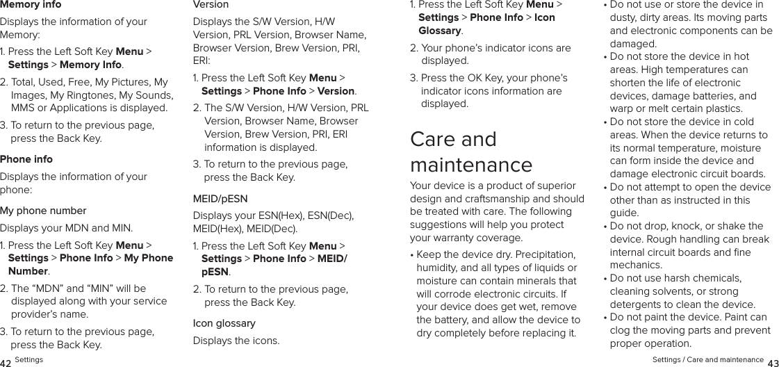 Memory infoDisplays the information of your  Memory:1.  Press the Left Soft Key Menu &gt;  Settings &gt; Memory Info.2.  Total, Used, Free, My Pictures, My Images, My Ringtones, My Sounds, MMS or Applications is displayed.3.  To return to the previous page, press the Back Key.Phone infoDisplays the information of your phone:My phone numberDisplays your MDN and MIN.1.  Press the Left Soft Key Menu &gt;  Settings &gt; Phone Info &gt; My Phone Number. 2.  The “MDN” and “MIN” will be  displayed along with your service provider’s name.3.  To return to the previous page, press the Back Key.VersionDisplays the S/W Version, H/W  Version, PRL Version, Browser Name, Browser Version, Brew Version, PRI, ERI:1.  Press the Left Soft Key Menu &gt;  Settings &gt; Phone Info &gt; Version. 2.  The S/W Version, H/W Version, PRL Version, Browser Name, Browser Version, Brew Version, PRI, ERI  information is displayed.3.  To return to the previous page, press the Back Key.MEID/pESNDisplays your ESN(Hex), ESN(Dec), MEID(Hex), MEID(Dec).1.  Press the Left Soft Key Menu &gt;  Settings &gt; Phone Info &gt; MEID/pESN. 2.  To return to the previous page, press the Back Key.Icon glossaryDisplays the icons.42 Settings1.  Press the Left Soft Key Menu &gt;  Settings &gt; Phone Info &gt; Icon  Glossary. 2.  Your phone’s indicator icons are displayed.3.  Press the OK Key, your phone’s indicator icons information are  displayed.Care and  maintenanceYour device is a product of superior design and craftsmanship and should be treated with care. The following suggestions will help you protect your warranty coverage.•  Keep the device dry. Precipitation, humidity, and all types of liquids or moisture can contain minerals that will corrode electronic circuits. If your device does get wet, remove the battery, and allow the device to dry completely before replacing it.•  Do not use or store the device in dusty, dirty areas. Its moving parts and electronic components can be damaged.•  Do not store the device in hot  areas. High temperatures can shorten the life of electronic  devices, damage batteries, and warp or melt certain plastics.•  Do not store the device in cold  areas. When the device returns to its normal temperature, moisture can form inside the device and damage electronic circuit boards.•  Do not attempt to open the device other than as instructed in this guide.•  Do not drop, knock, or shake the device. Rough handling can break internal circuit boards and ﬁne  mechanics.•  Do not use harsh chemicals,  cleaning solvents, or strong  detergents to clean the device.•  Do not paint the device. Paint can clog the moving parts and prevent proper operation.Settings / Care and maintenance 43