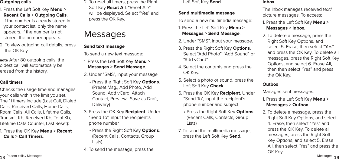 Outgoing calls1.  Press the Left Soft Key Menu &gt;  Recent Calls &gt; Outgoing Calls.  If the number is already stored in your contact list, only the name  appears. If the number is not stored, the number appears.2.  To view outgoing call details, press the OK Key.note After 80 outgoing calls, the  oldest call will automatically be erased from the history.Call timersChecks the usage time and manages your calls within the limit you set.  The 11 timers include (Last Call, Dialed Calls, Received Calls, Home Calls, Roam Calls, All Calls, Lifetime Calls, Transmit Kb, Received Kb, Total Kb, Lifetime Data Counter, Last Reset):1.  Press the OK Key Menu &gt; Recent Calls &gt; Call Timers. 2.  To reset all timers, press the Right Soft Key Reset All. “Reset All?” will be displayed. Select “Yes” and press the OK Key.MessagesSend text messageTo send a new text message:1.  Press the Left Soft Key Menu &gt;  Messages &gt; Send Message. 2.  Under “SMS”, input your message. •  Press the Right Soft Key Options.  (Preset Msg., Add Photo, Add Sound, Add vCard, Attach Contact, Preview,  Save as Draft, Delivery)3.  Press the OK Key Recipient. Under  “Send To”, input the recipient’s phone number.•  Press the Right Soft Key Options.  (Recent Calls, Contacts, Group Lists)4.  To send the message, press the Left Soft Key Send.Send multimedia messageTo send a new multimedia message:1.  Press the Left Soft Key Menu &gt;  Messages &gt; Send Message. 2.  Under “SMS”, input your message. 3.  Press the Right Soft Key Options.  Select “Add Photo”, “Add Sound” or “Add vCard”.4.  Select the contents and press the OK Key.5.  Select a photo or sound, press the Left Soft Key Check.6.  Press the OK Key Recipient. Under  “Send To”, input the recipient’s phone number and subject.•  Press the Right Soft Key Options.  (Recent Calls, Contacts, Group Lists)7.  To send the multimedia message, press the Left Soft Key Send.InboxThe Inbox manages received text/ picture messages. To access:1.  Press the Left Soft Key Menu &gt;  Messages &gt; Inbox. 2.  To delete a message, press the Right Soft Key Options, and  select 5. Erase, then select “Yes” and press the OK Key. To delete all messages, press the Right Soft Key Options, and select 6. Erase All, then then select “Yes” and press the OK Key.OutboxManages sent messages.1.  Press the Left Soft Key Menu &gt;  Messages &gt; Outbox. 2.  To delete a message, press the Right Soft Key Options, and select 4. Erase, then select “Yes” and press the OK Key. To delete all  messages, press the Right Soft Key Options, and select 5. Erase All, then select “Yes” and press the OK Key.18 Recent calls / Messages Messages 19