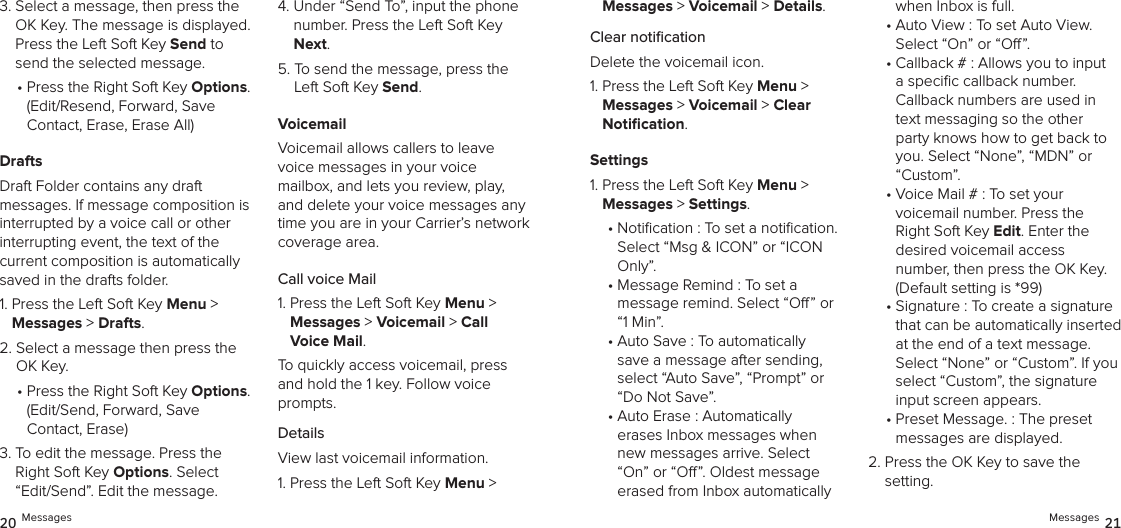 3.  Select a message, then press the OK Key. The message is displayed. Press the Left Soft Key Send to send the selected message.•  Press the Right Soft Key Options. (Edit/Resend, Forward, Save  Contact, Erase, Erase All)DraftsDraft Folder contains any draft  messages. If message composition is interrupted by a voice call or other  interrupting event, the text of the current composition is automatically saved in the drafts folder.1.  Press the Left Soft Key Menu &gt;  Messages &gt; Drafts. 2.  Select a message then press the OK Key.•  Press the Right Soft Key Options. (Edit/Send, Forward, Save  Contact, Erase)3.  To edit the message. Press the Right Soft Key Options. Select “Edit/Send”. Edit the message.4.  Under “Send To”, input the phone number. Press the Left Soft Key Next.5.  To send the message, press the Left Soft Key Send.VoicemailVoicemail allows callers to leave voice messages in your voice mailbox, and lets you review, play, and delete your voice messages any time you are in your Carrier’s network coverage area.Call voice Mail1.  Press the Left Soft Key Menu &gt;  Messages &gt; Voicemail &gt; Call  Voice Mail.To quickly access voicemail, press and hold the 1 key. Follow voice prompts.DetailsView last voicemail information.1.  Press the Left Soft Key Menu &gt;  Messages &gt; Voicemail &gt; Details.Clear notiﬁcationDelete the voicemail icon.1.  Press the Left Soft Key Menu &gt;  Messages &gt; Voicemail &gt; Clear  Notiﬁcation.Settings1.  Press the Left Soft Key Menu &gt;  Messages &gt; Settings.•  Notication : To set a notication.  Select “Msg &amp; ICON” or “ICON Only”.•  Message Remind : To set a message remind. Select “O” or “1 Min”.•  Auto Save : To automatically  save a message after sending, select “Auto Save”, “Prompt” or “Do Not Save”.•  Auto Erase : Automatically  erases Inbox messages when new messages arrive. Select “On” or “O”. Oldest message erased from Inbox automatically when Inbox is full.•  Auto View : To set Auto View.  Select “On” or “O”.•  Callback # : Allows you to input a speciﬁc callback number. Callback numbers are used in text messaging so the other party knows how to get back to you. Select “None”, “MDN” or “Custom”.•  Voice Mail # : To set your  voicemail number. Press the Right Soft Key Edit. Enter the  desired voicemail access number, then press the OK Key. (Default setting is *99)•  Signature : To create a signature that can be automatically inserted at the end of a text message.  Select “None” or “Custom”. If you  select “Custom”, the signature  input screen appears.•  Preset Message. : The preset messages are displayed. 2.  Press the OK Key to save the setting.20 Messages Messages 21